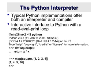 The Python Interpreter
The Python Interpreter
 Typical Python implementations offer
both an interpreter and compiler
 Interactive interface to Python with a
read-eval-print loop
[finin@linux2 ~]$ python
Python 2.4.3 (#1, Jan 14 2008, 18:32:40)
[GCC 4.1.2 20070626 (Red Hat 4.1.2-14)] on linux2
Type "help", "copyright", "credits" or "license" for more information.
>>> def square(x):
... return x * x
...
>>> map(square, [1, 2, 3, 4])
[1, 4, 9, 16]
>>>
 