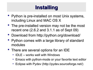 Installing
Installing
 Python is pre-installed on most Unix systems,
including Linux and MAC OS X
 The pre-installed version may not be the most
recent one (2.6.2 and 3.1.1 as of Sept 09)
 Download from http://python.org/download/
 Python comes with a large library of standard
modules
 There are several options for an IDE
• IDLE – works well with Windows
• Emacs with python-mode or your favorite text editor
• Eclipse with Pydev (http://pydev.sourceforge.net/)
 