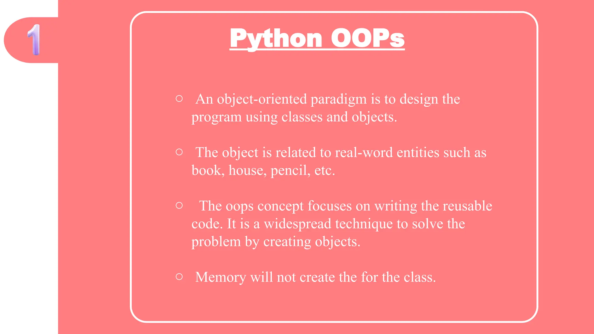 Python OOPs
o An object-oriented paradigm is to design the
program using classes and objects.
o The object is related to real-word entities such as
book, house, pencil, etc.
o The oops concept focuses on writing the reusable
code. It is a widespread technique to solve the
problem by creating objects.
o Memory will not create the for the class.
 
