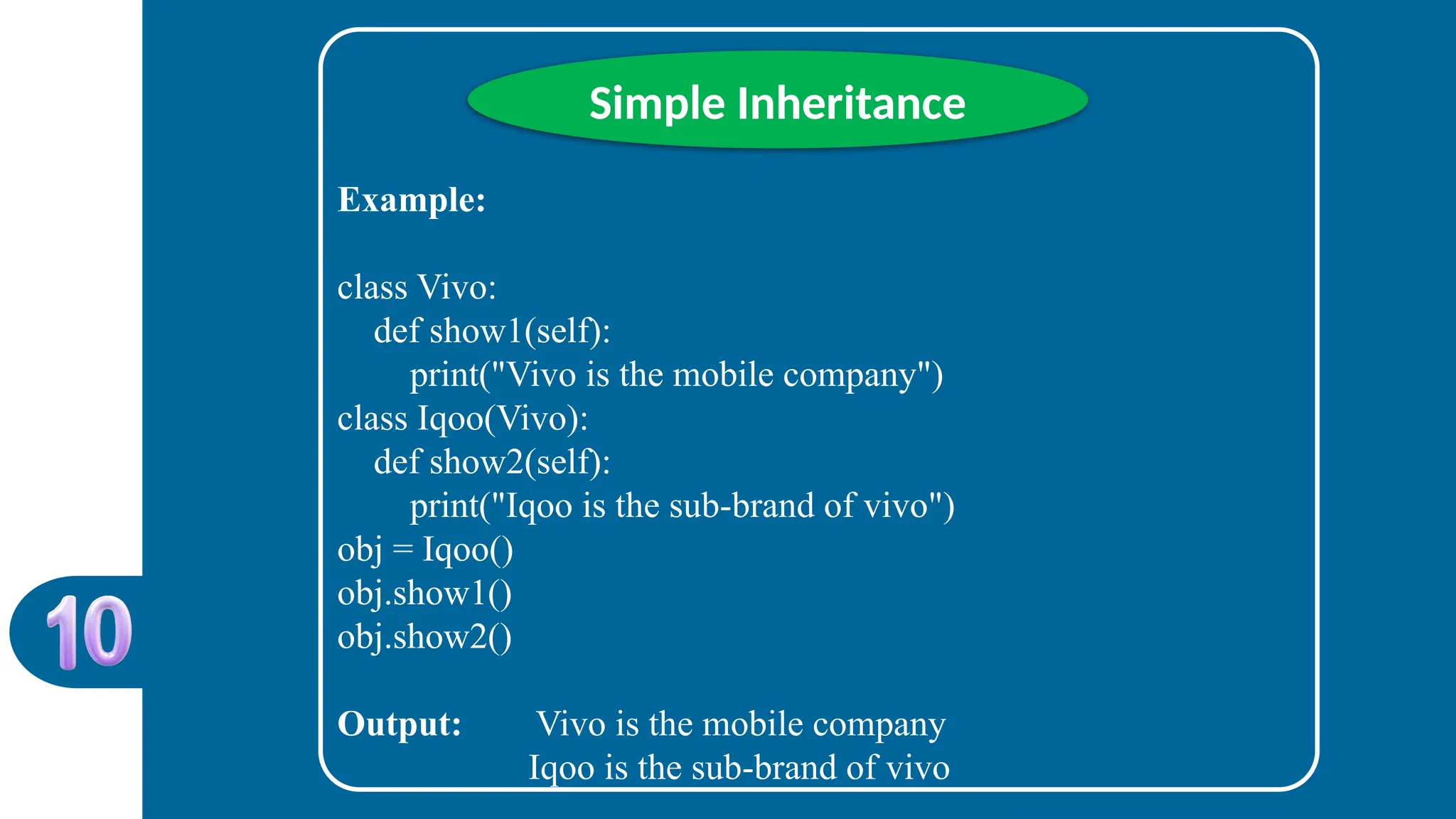 Simple Inheritance
Example:
class Vivo:
def show1(self):
print("Vivo is the mobile company")
class Iqoo(Vivo):
def show2(self):
print("Iqoo is the sub-brand of vivo")
obj = Iqoo()
obj.show1()
obj.show2()
Output: Vivo is the mobile company
Iqoo is the sub-brand of vivo
 