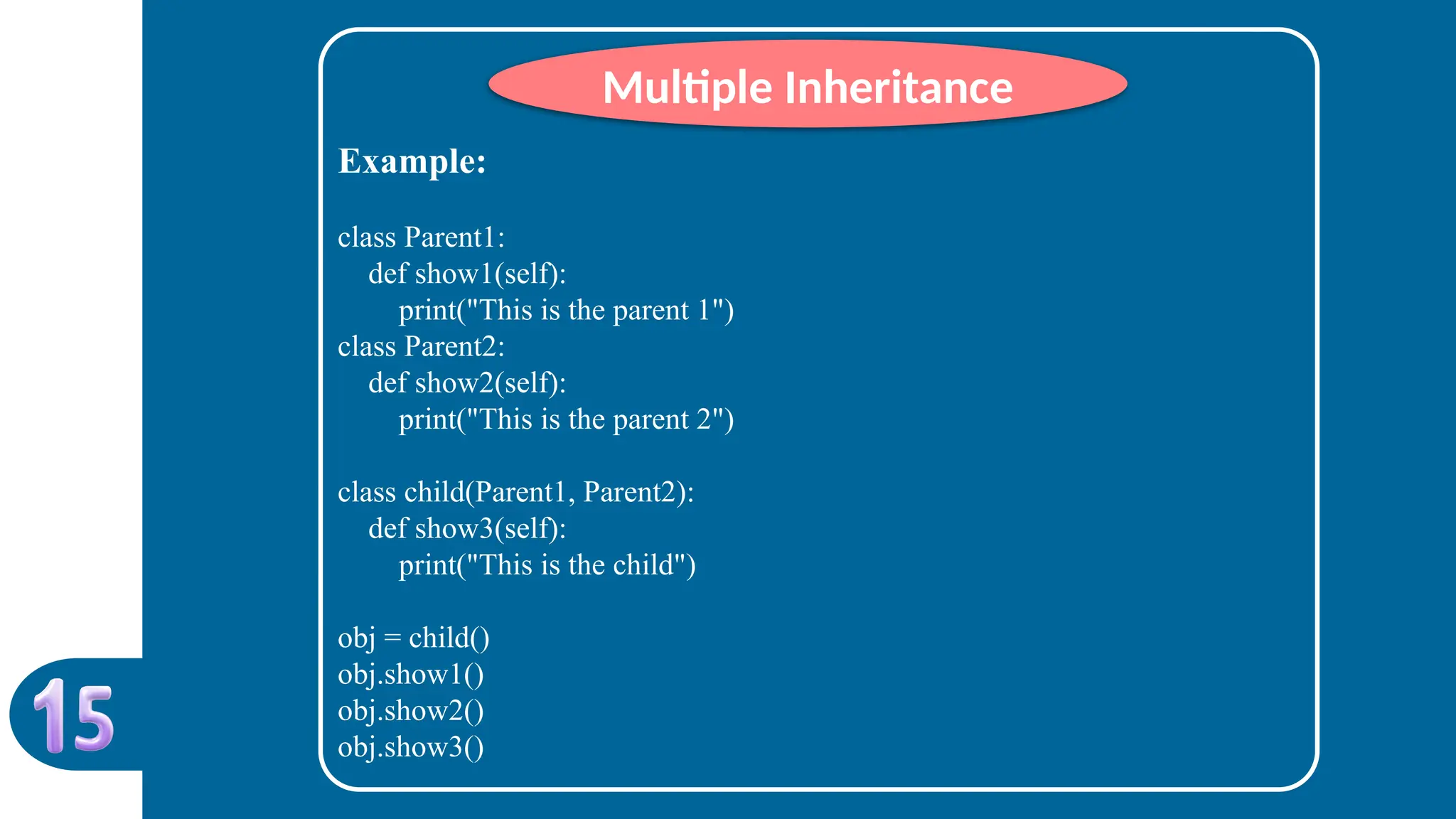 Example:
class Parent1:
def show1(self):
print("This is the parent 1")
class Parent2:
def show2(self):
print("This is the parent 2")
class child(Parent1, Parent2):
def show3(self):
print("This is the child")
obj = child()
obj.show1()
obj.show2()
obj.show3()
Multiple Inheritance
 