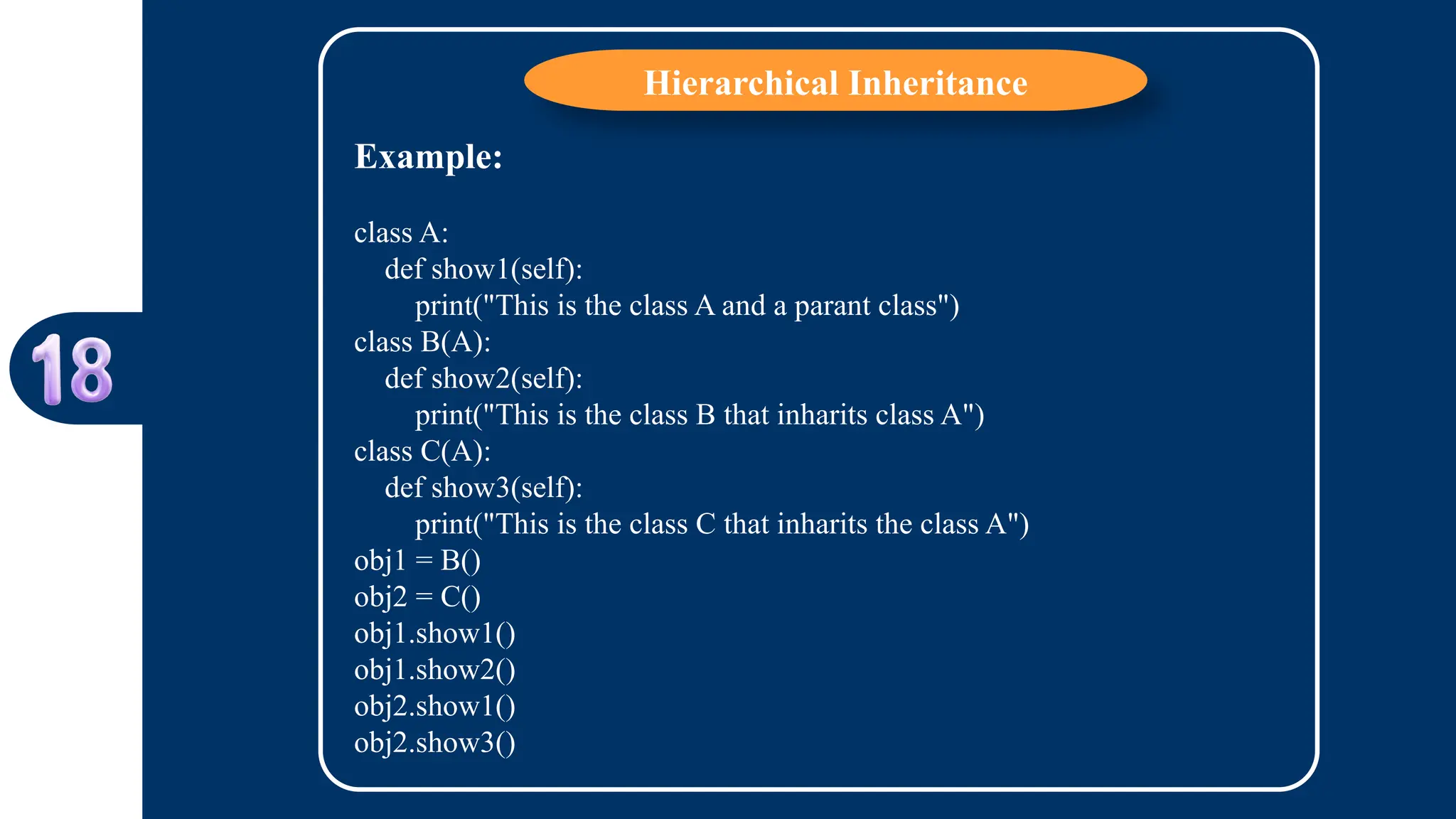 Hierarchical Inheritance
Example:
class A:
def show1(self):
print("This is the class A and a parant class")
class B(A):
def show2(self):
print("This is the class B that inharits class A")
class C(A):
def show3(self):
print("This is the class C that inharits the class A")
obj1 = B()
obj2 = C()
obj1.show1()
obj1.show2()
obj2.show1()
obj2.show3()
 