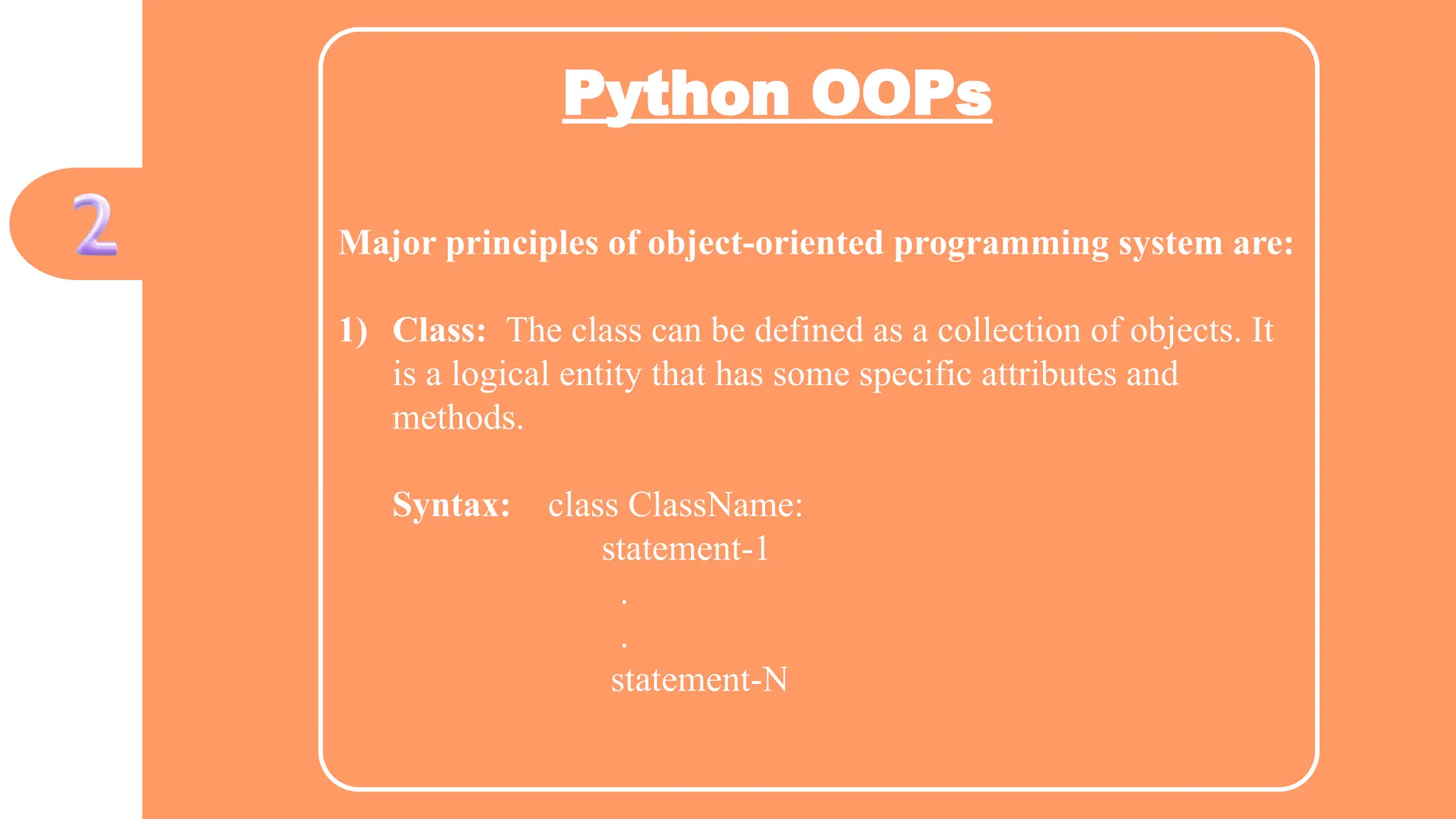 Python OOPs
Major principles of object-oriented programming system are:
1) Class: The class can be defined as a collection of objects. It
is a logical entity that has some specific attributes and
methods.
Syntax: class ClassName:
statement-1
.
.
statement-N
 