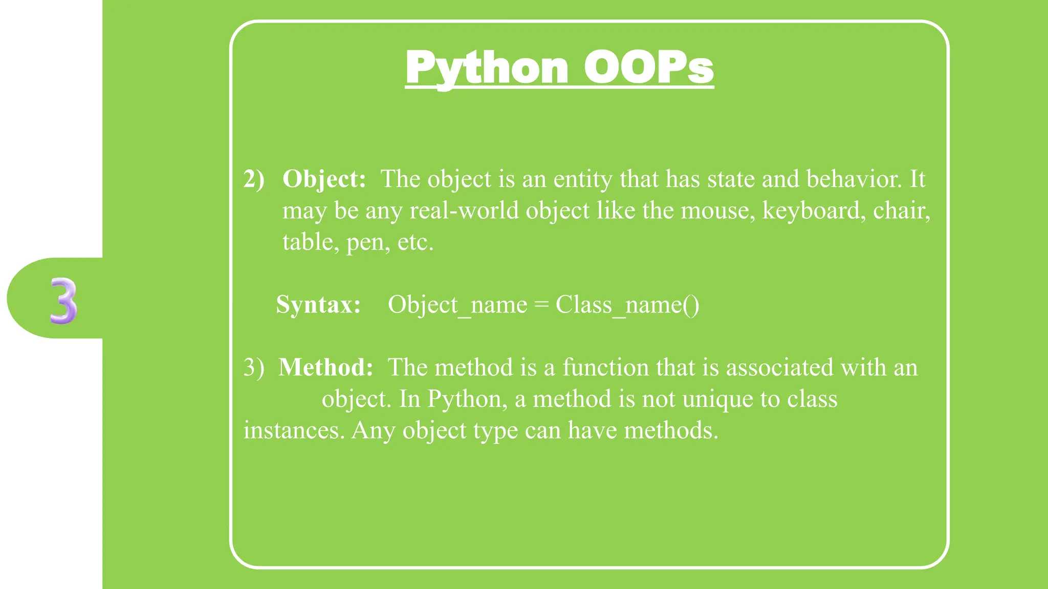 Python OOPs
2) Object: The object is an entity that has state and behavior. It
may be any real-world object like the mouse, keyboard, chair,
table, pen, etc.
Syntax: Object_name = Class_name()
3) Method: The method is a function that is associated with an
object. In Python, a method is not unique to class
instances. Any object type can have methods.
 
