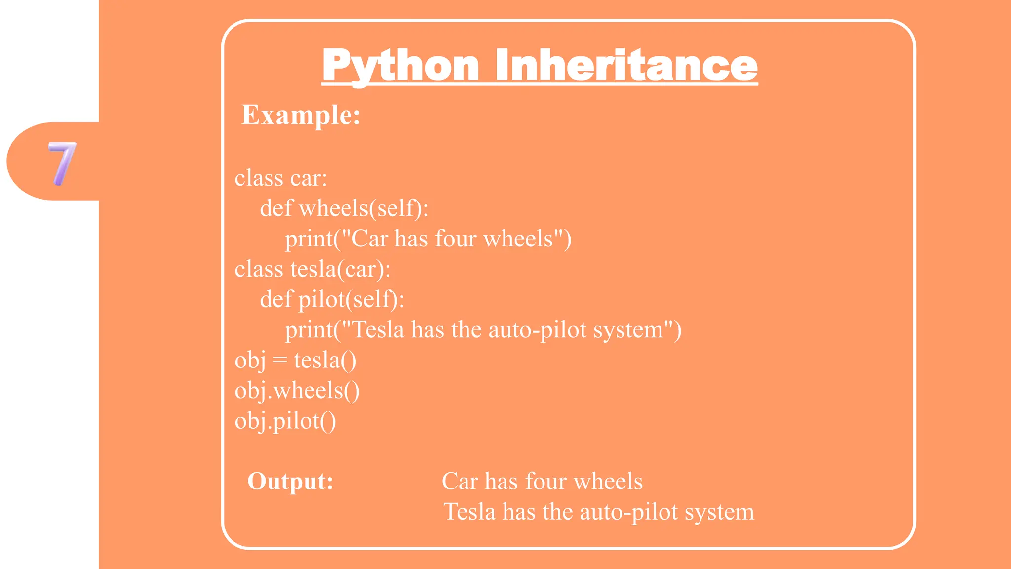 Python Inheritance
Example:
class car:
def wheels(self):
print("Car has four wheels")
class tesla(car):
def pilot(self):
print("Tesla has the auto-pilot system")
obj = tesla()
obj.wheels()
obj.pilot()
Output: Car has four wheels
Tesla has the auto-pilot system
 