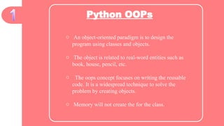 Python OOPs
o An object-oriented paradigm is to design the
program using classes and objects.
o The object is related to real-word entities such as
book, house, pencil, etc.
o The oops concept focuses on writing the reusable
code. It is a widespread technique to solve the
problem by creating objects.
o Memory will not create the for the class.
 