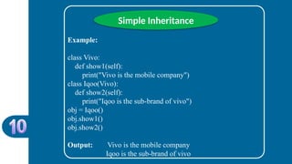 Simple Inheritance
Example:
class Vivo:
def show1(self):
print("Vivo is the mobile company")
class Iqoo(Vivo):
def show2(self):
print("Iqoo is the sub-brand of vivo")
obj = Iqoo()
obj.show1()
obj.show2()
Output: Vivo is the mobile company
Iqoo is the sub-brand of vivo
 