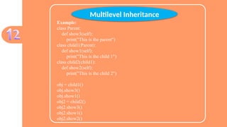 Example:
class Parent:
def show3(self):
print("This is the parent")
class child1(Parent):
def show1(self):
print("This is the child 1")
class child2(child1):
def show2(self):
print("This is the child 2")
obj = child1()
obj.show3()
obj.show1()
obj2 = child2()
obj2.show3()
obj2.show1()
obj2.show2()
Multilevel Inheritance
 