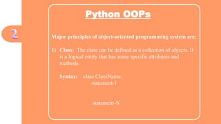 Python OOPs
Major principles of object-oriented programming system are:
1) Class: The class can be defined as a collection of objects. It
is a logical entity that has some specific attributes and
methods.
Syntax: class ClassName:
statement-1
.
.
statement-N
 