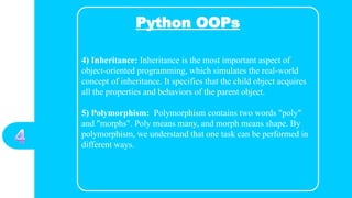 Python OOPs
4) Inheritance: Inheritance is the most important aspect of
object-oriented programming, which simulates the real-world
concept of inheritance. It specifies that the child object acquires
all the properties and behaviors of the parent object.
5) Polymorphism: Polymorphism contains two words "poly"
and "morphs". Poly means many, and morph means shape. By
polymorphism, we understand that one task can be performed in
different ways.
 