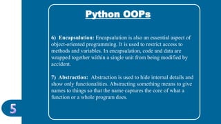 Python OOPs
6) Encapsulation: Encapsulation is also an essential aspect of
object-oriented programming. It is used to restrict access to
methods and variables. In encapsulation, code and data are
wrapped together within a single unit from being modified by
accident.
7) Abstraction: Abstraction is used to hide internal details and
show only functionalities. Abstracting something means to give
names to things so that the name captures the core of what a
function or a whole program does.
 