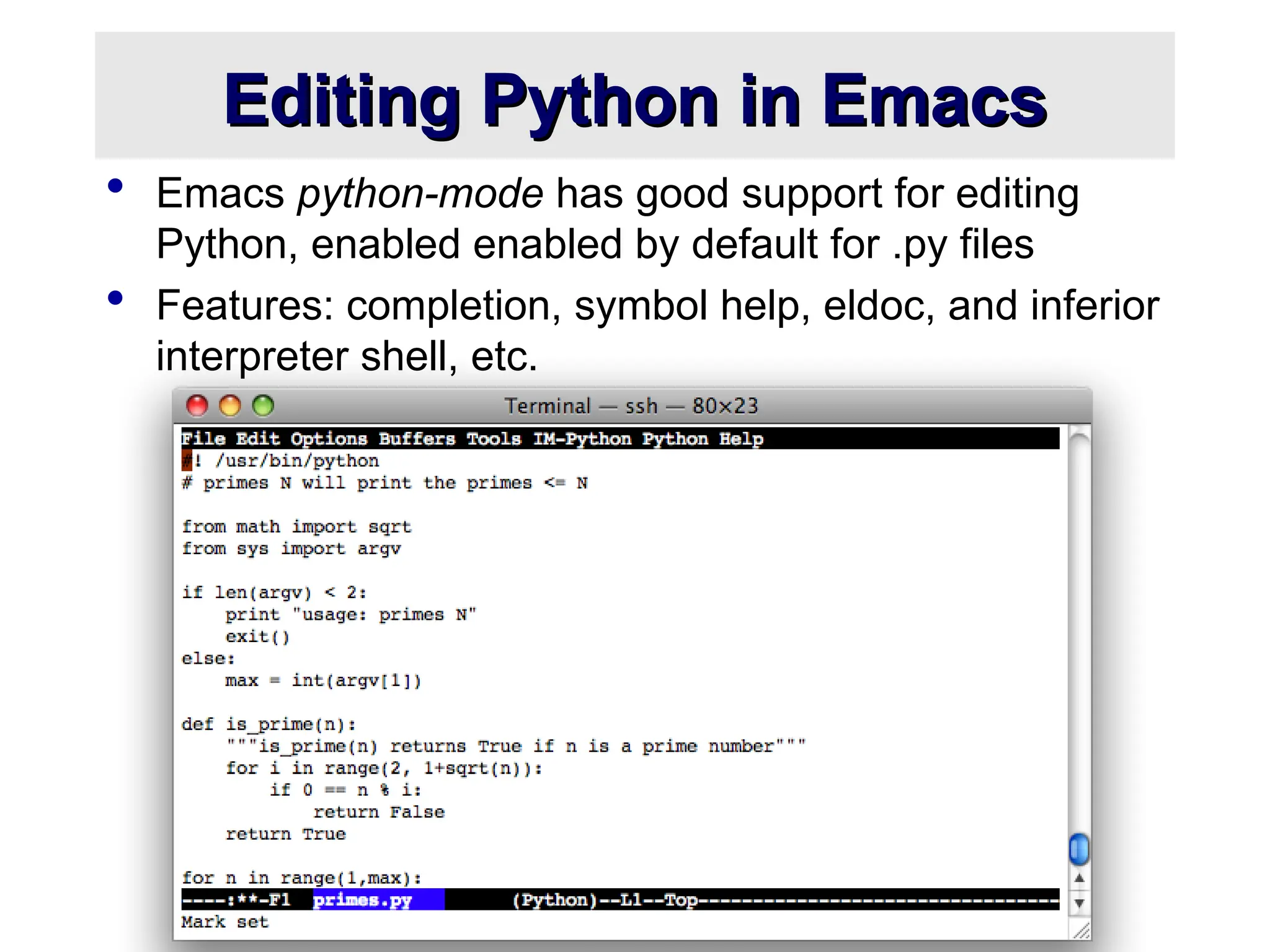 Editing Python in Emacs Editing Python in Emacs  Emacs python-mode has good support for editing Python, enabled enabled by default for .py files  Features: completion, symbol help, eldoc, and inferior interpreter shell, etc. 