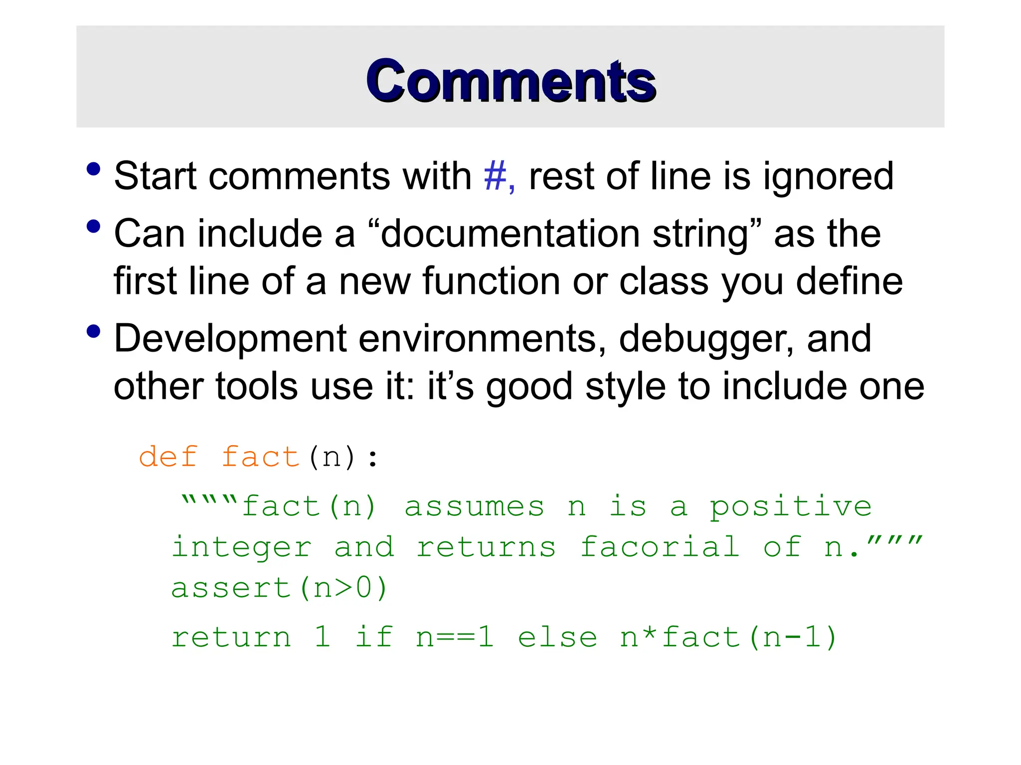 Comments Comments  Start comments with #, rest of line is ignored  Can include a “documentation string” as the first line of a new function or class you define  Development environments, debugger, and other tools use it: it’s good style to include one def fact(n): “““fact(n) assumes n is a positive integer and returns facorial of n.””” assert(n>0) return 1 if n==1 else n*fact(n-1) 