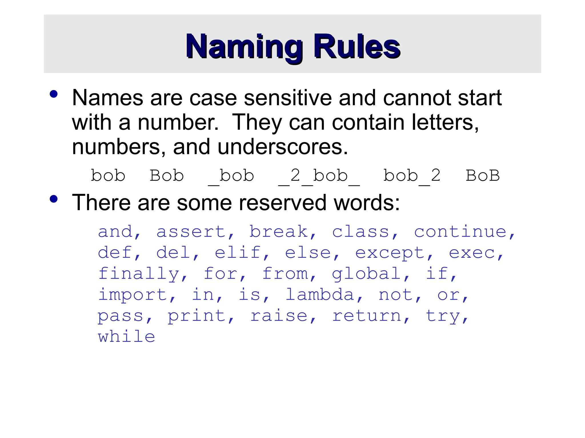 Naming Rules Naming Rules  Names are case sensitive and cannot start with a number. They can contain letters, numbers, and underscores. bob Bob _bob _2_bob_ bob_2 BoB  There are some reserved words: and, assert, break, class, continue, def, del, elif, else, except, exec, finally, for, from, global, if, import, in, is, lambda, not, or, pass, print, raise, return, try, while 