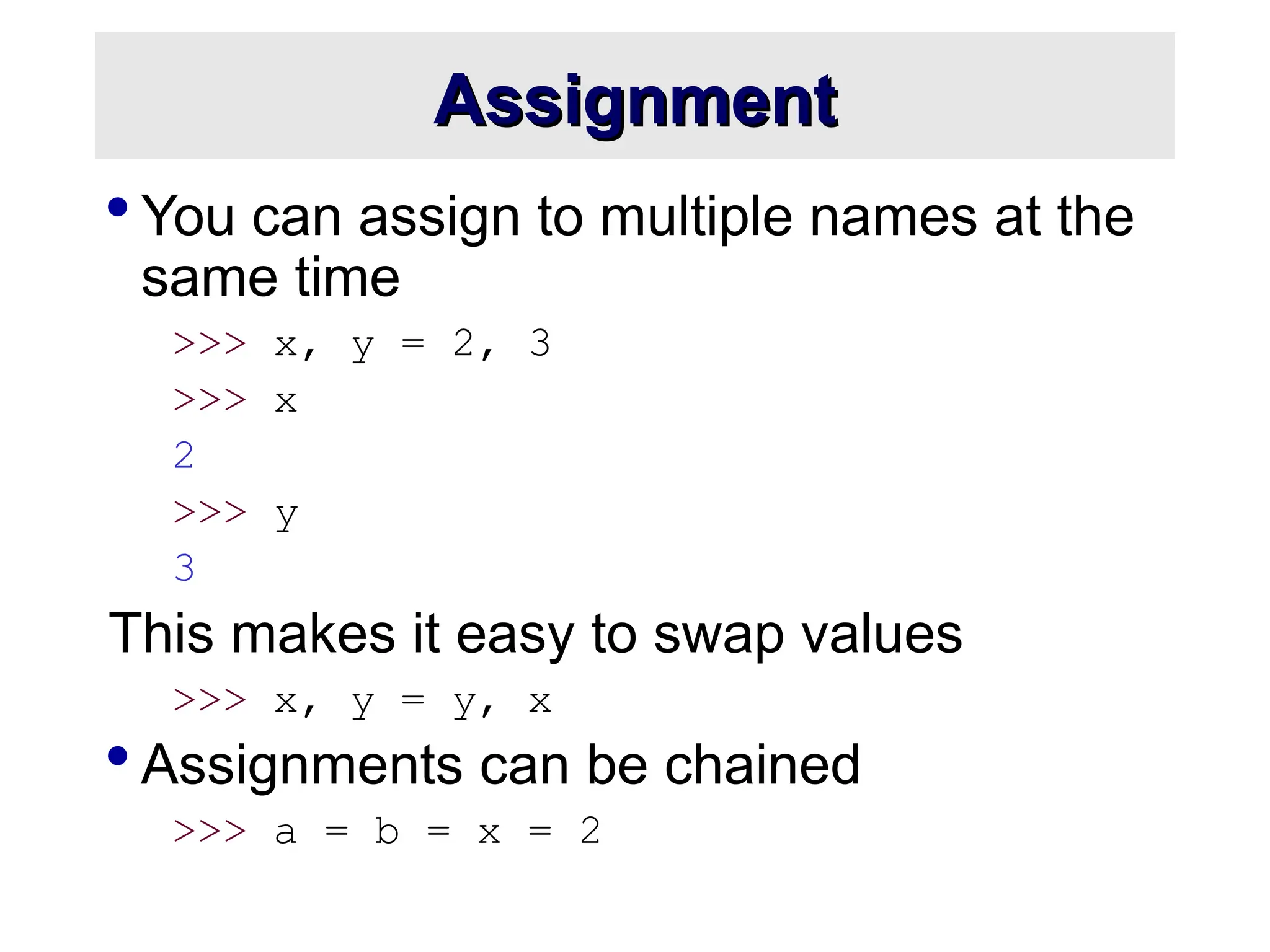 Assignment Assignment  You can assign to multiple names at the same time >>> x, y = 2, 3 >>> x 2 >>> y 3 This makes it easy to swap values >>> x, y = y, x  Assignments can be chained >>> a = b = x = 2 
