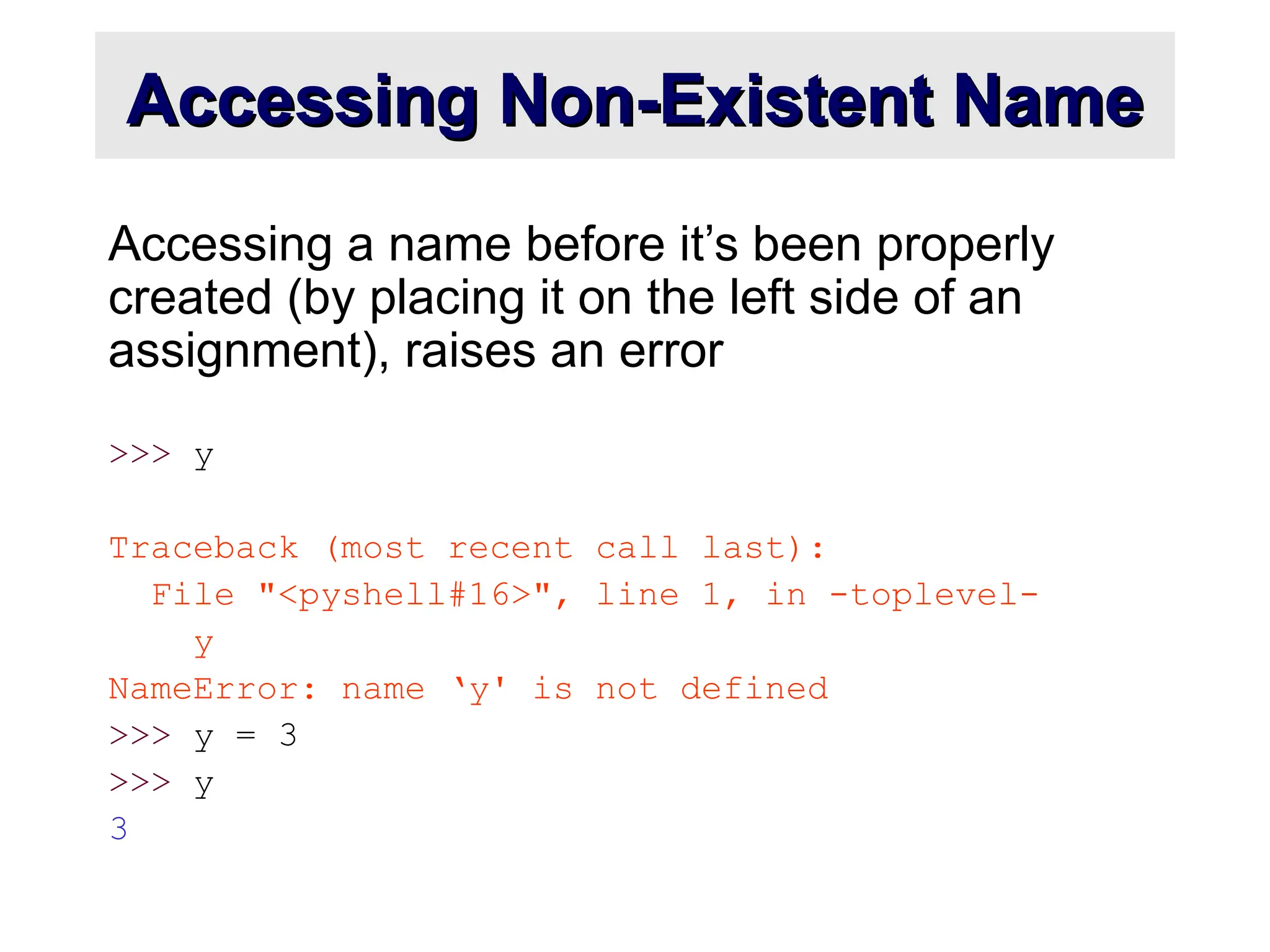 Accessing Non-Existent Name Accessing Non-Existent Name Accessing a name before it’s been properly created (by placing it on the left side of an assignment), raises an error >>> y Traceback (most recent call last): File "<pyshell#16>", line 1, in -toplevel- y NameError: name ‘y' is not defined >>> y = 3 >>> y 3 