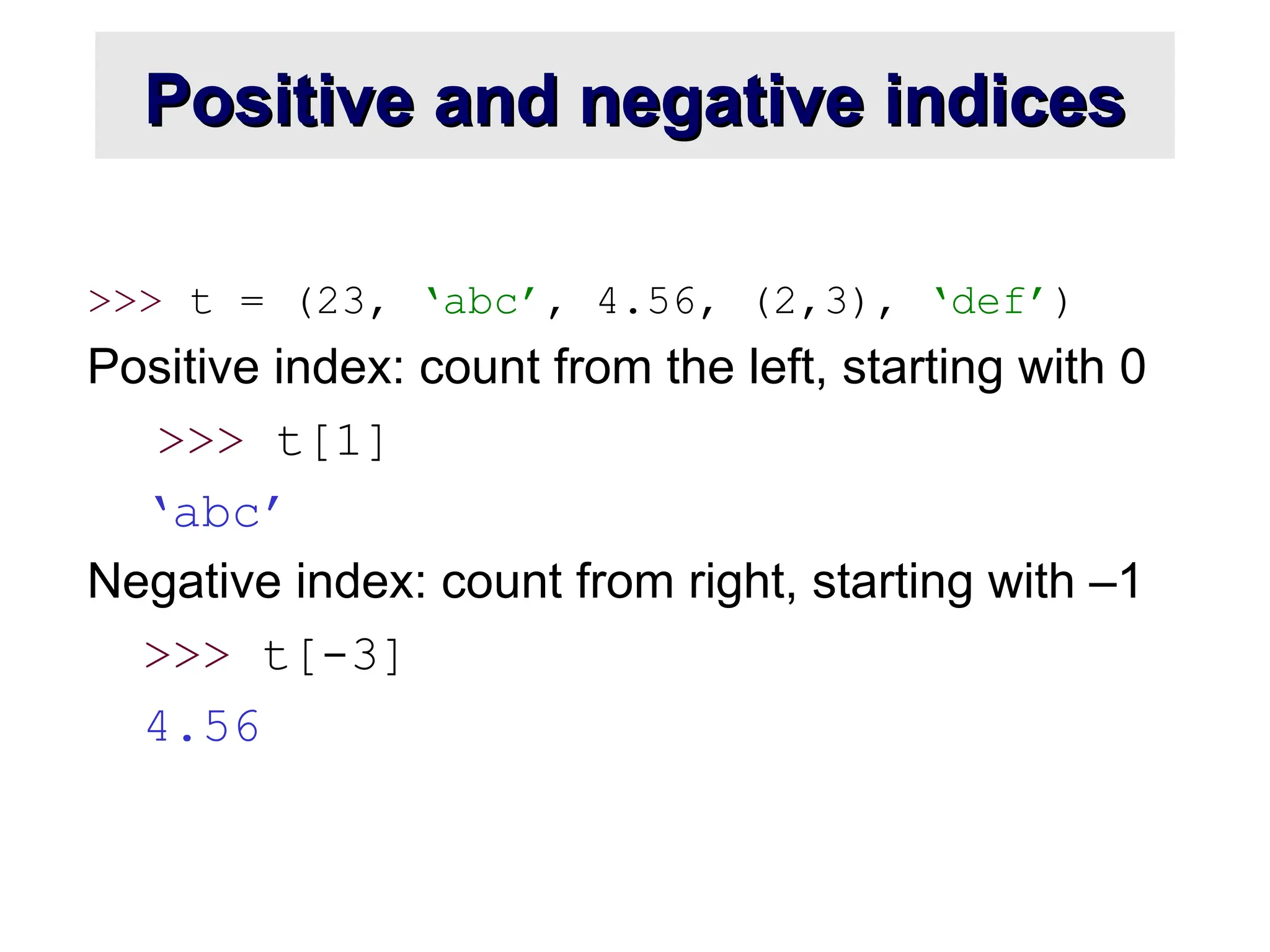 Positive and negative indices Positive and negative indices >>> t = (23, ‘abc’, 4.56, (2,3), ‘def’) Positive index: count from the left, starting with 0 >>> t[1] ‘abc’ Negative index: count from right, starting with –1 >>> t[-3] 4.56 