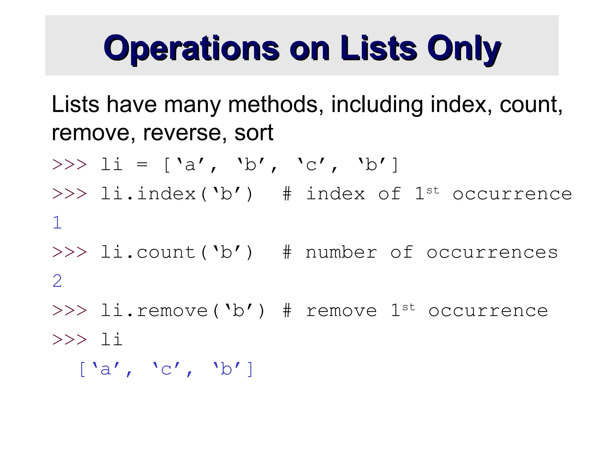 Operations on Lists Only Operations on Lists Only Lists have many methods, including index, count, remove, reverse, sort >>> li = [‘a’, ‘b’, ‘c’, ‘b’] >>> li.index(‘b’) # index of 1st occurrence 1 >>> li.count(‘b’) # number of occurrences 2 >>> li.remove(‘b’) # remove 1st occurrence >>> li [‘a’, ‘c’, ‘b’] 