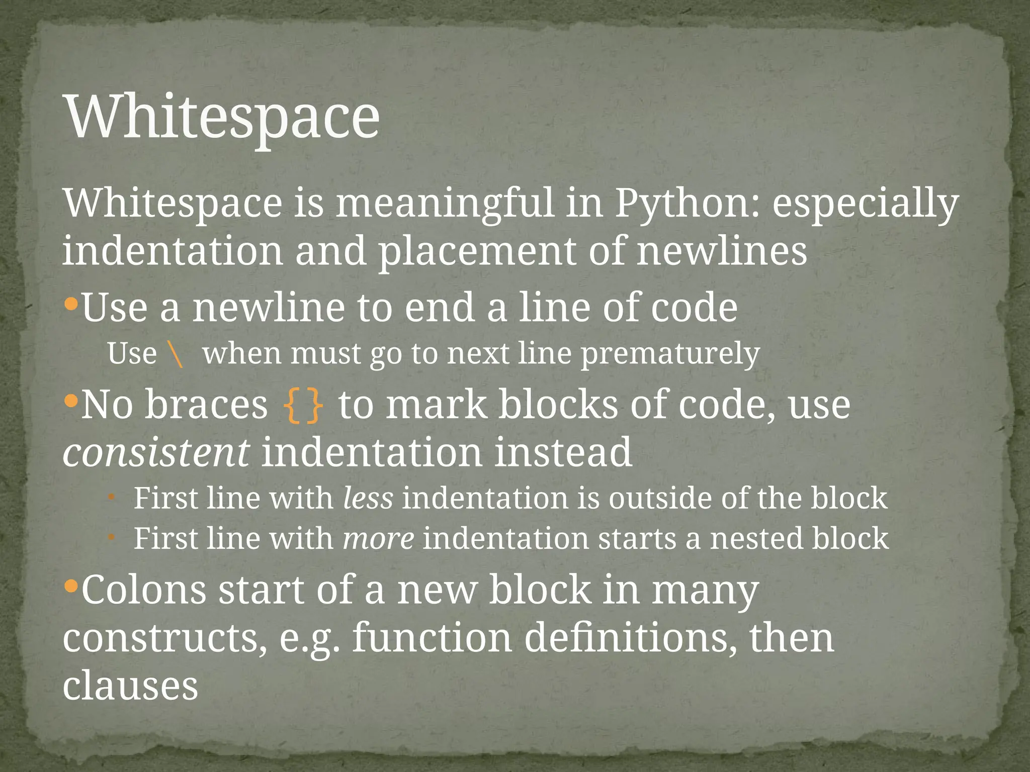 Whitespace is meaningful in Python: especially
indentation and placement of newlines
Use a newline to end a line of code
Use  when must go to next line prematurely
No braces {} to mark blocks of code, use
consistent indentation instead
• First line with less indentation is outside of the block
• First line with more indentation starts a nested block
Colons start of a new block in many
constructs, e.g. function definitions, then
clauses
Whitespace
 