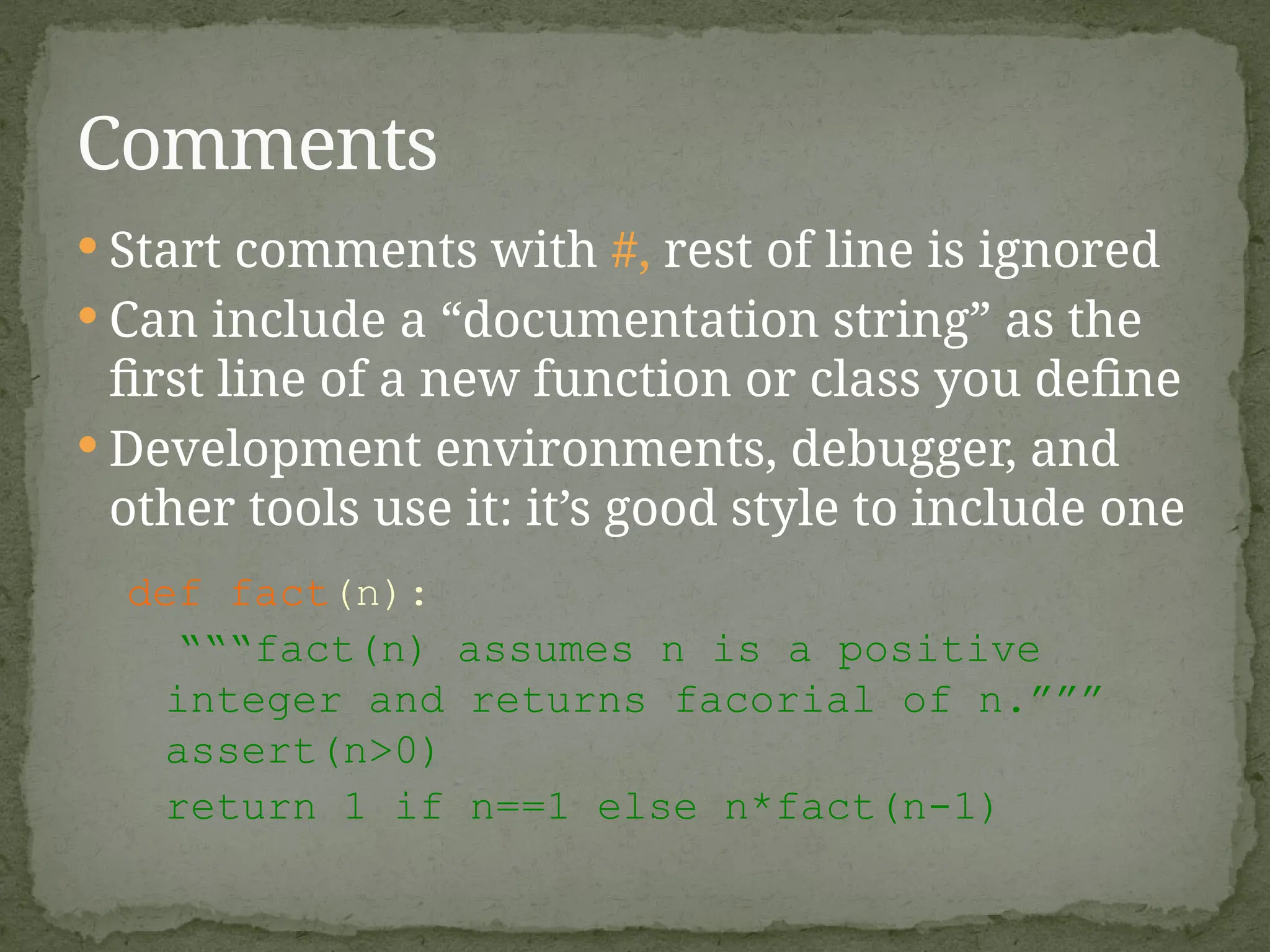  Start comments with #, rest of line is ignored
 Can include a “documentation string” as the
first line of a new function or class you define
 Development environments, debugger, and
other tools use it: it’s good style to include one
def fact(n):
“““fact(n) assumes n is a positive
integer and returns facorial of n.”””
assert(n>0)
return 1 if n==1 else n*fact(n-1)
Comments
 