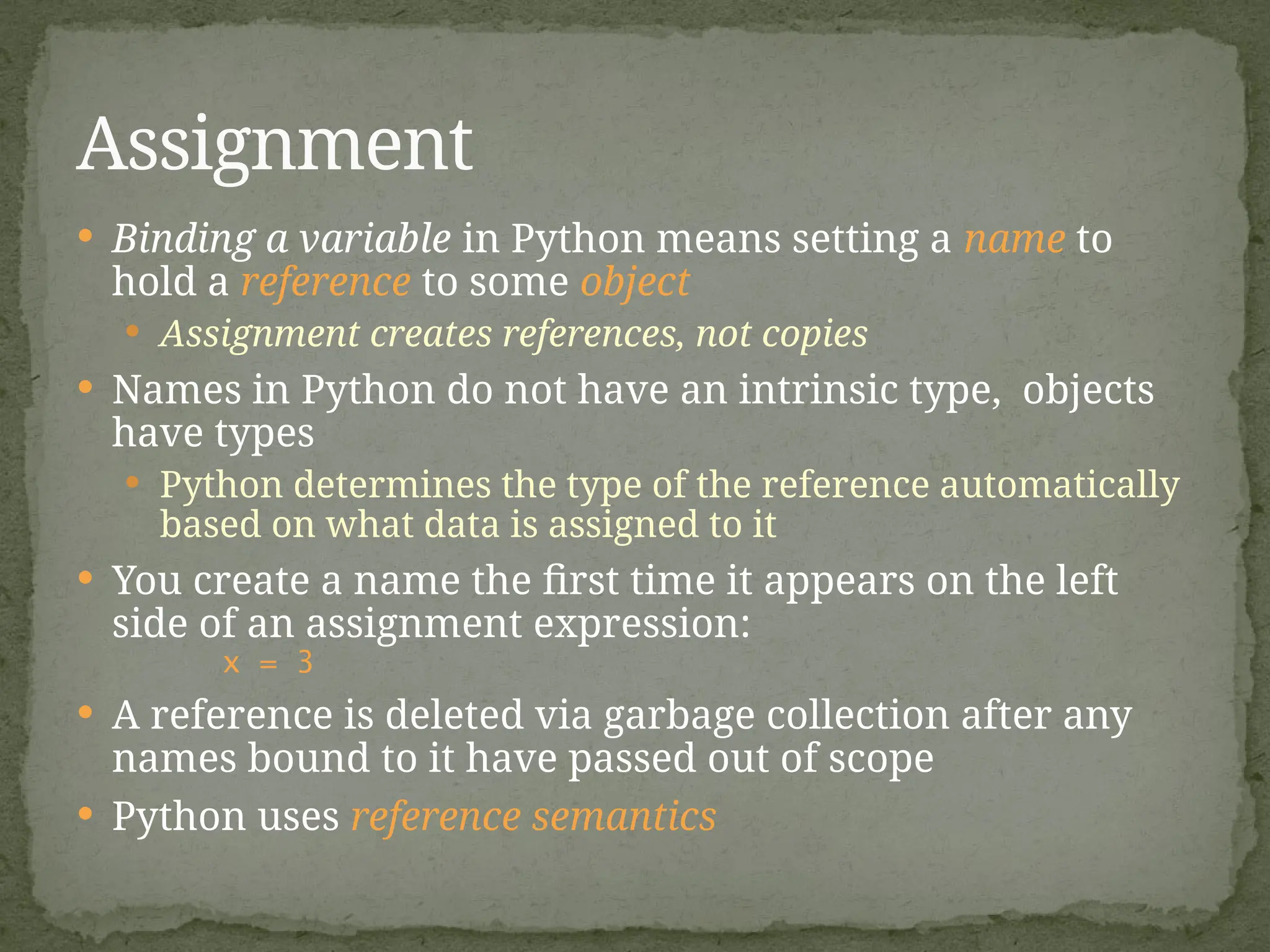  Binding a variable in Python means setting a name to
hold a reference to some object
 Assignment creates references, not copies
 Names in Python do not have an intrinsic type, objects
have types
 Python determines the type of the reference automatically
based on what data is assigned to it
 You create a name the first time it appears on the left
side of an assignment expression:
x = 3
 A reference is deleted via garbage collection after any
names bound to it have passed out of scope
 Python uses reference semantics
Assignment
 