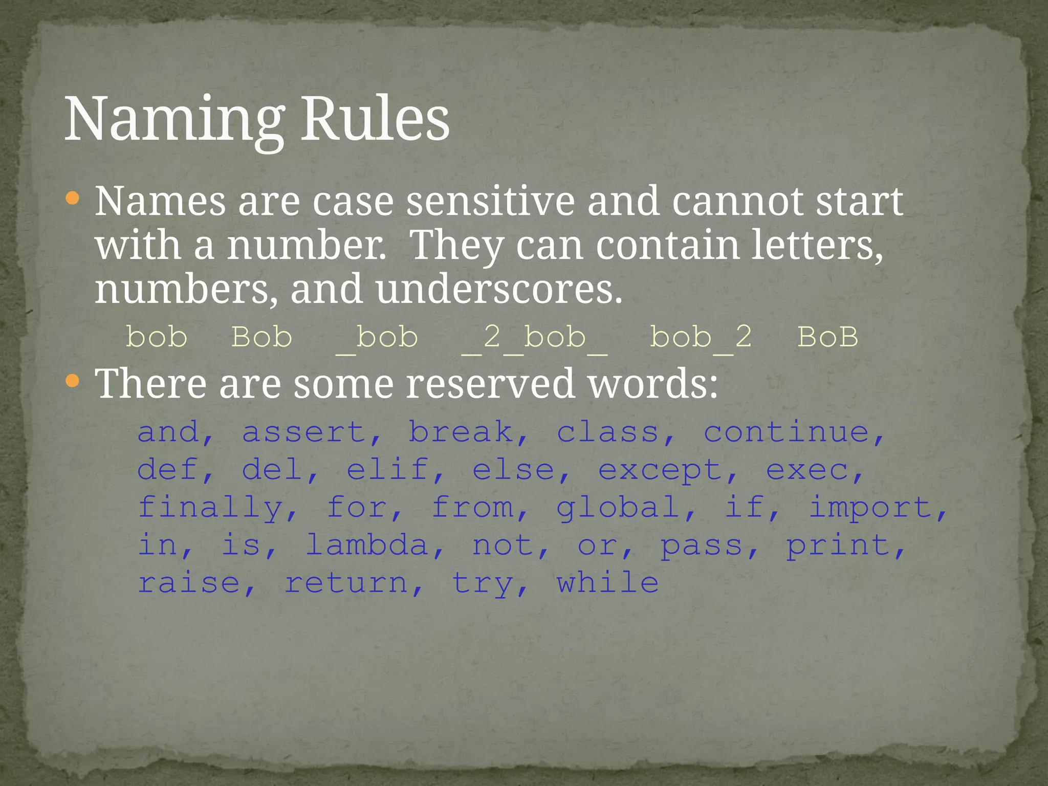  Names are case sensitive and cannot start
with a number. They can contain letters,
numbers, and underscores.
bob Bob _bob _2_bob_ bob_2 BoB
 There are some reserved words:
and, assert, break, class, continue,
def, del, elif, else, except, exec,
finally, for, from, global, if, import,
in, is, lambda, not, or, pass, print,
raise, return, try, while
Naming Rules
 