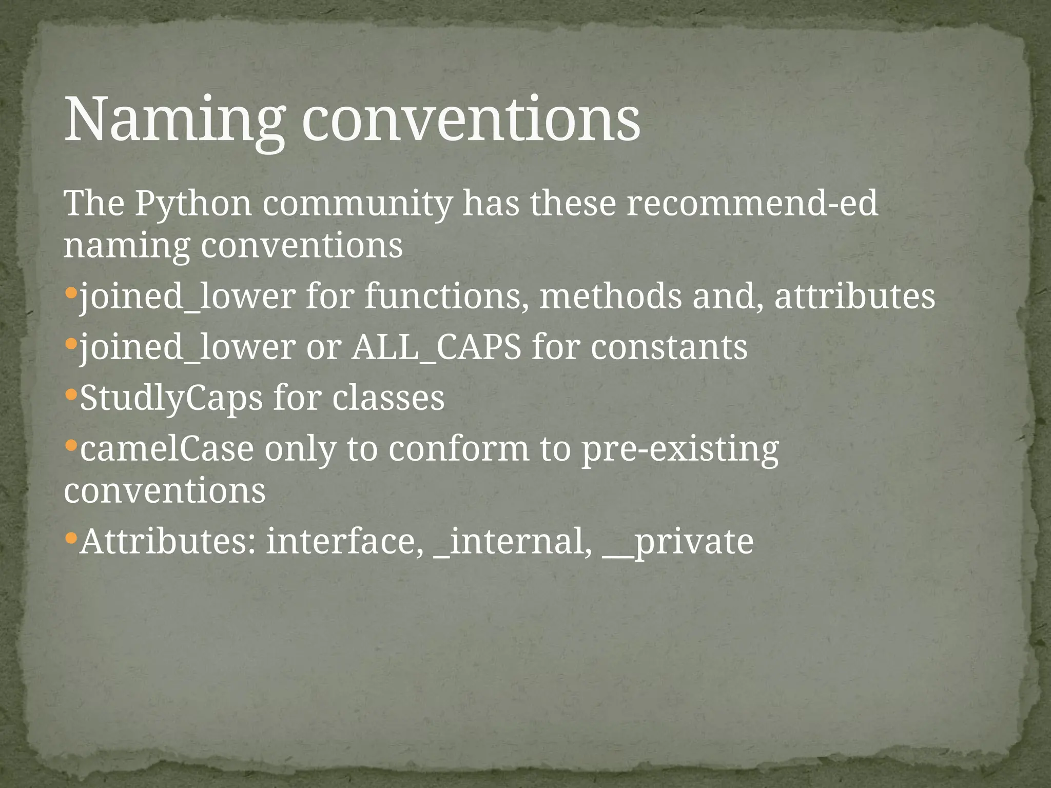 The Python community has these recommend-ed
naming conventions
joined_lower for functions, methods and, attributes
joined_lower or ALL_CAPS for constants
StudlyCaps for classes
camelCase only to conform to pre-existing
conventions
Attributes: interface, _internal, __private
Naming conventions
 