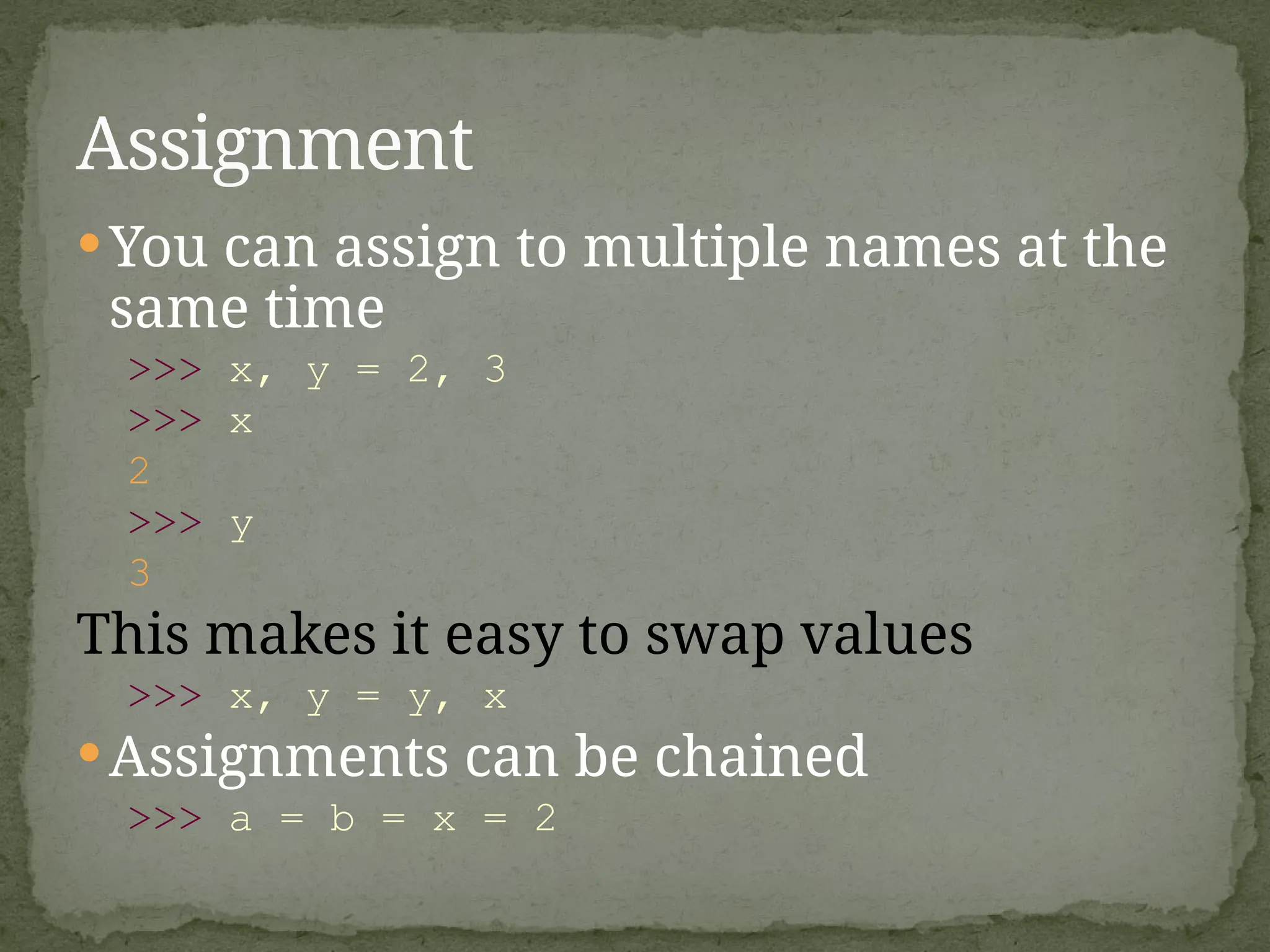 You can assign to multiple names at the
same time
>>> x, y = 2, 3
>>> x
2
>>> y
3
This makes it easy to swap values
>>> x, y = y, x
Assignments can be chained
>>> a = b = x = 2
Assignment
 