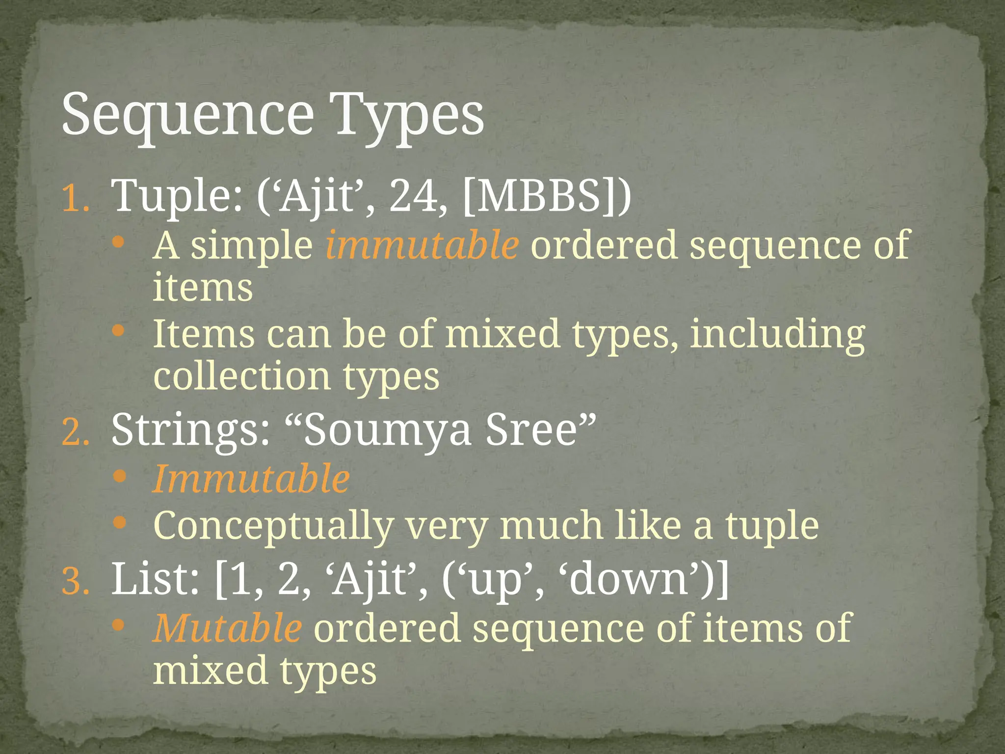 1. Tuple: (‘Ajit’, 24, [MBBS])
· A simple immutable ordered sequence of
items
· Items can be of mixed types, including
collection types
2. Strings: “Soumya Sree”
 Immutable
 Conceptually very much like a tuple
3. List: [1, 2, ‘Ajit’, (‘up’, ‘down’)]
· Mutable ordered sequence of items of
mixed types
Sequence Types
 