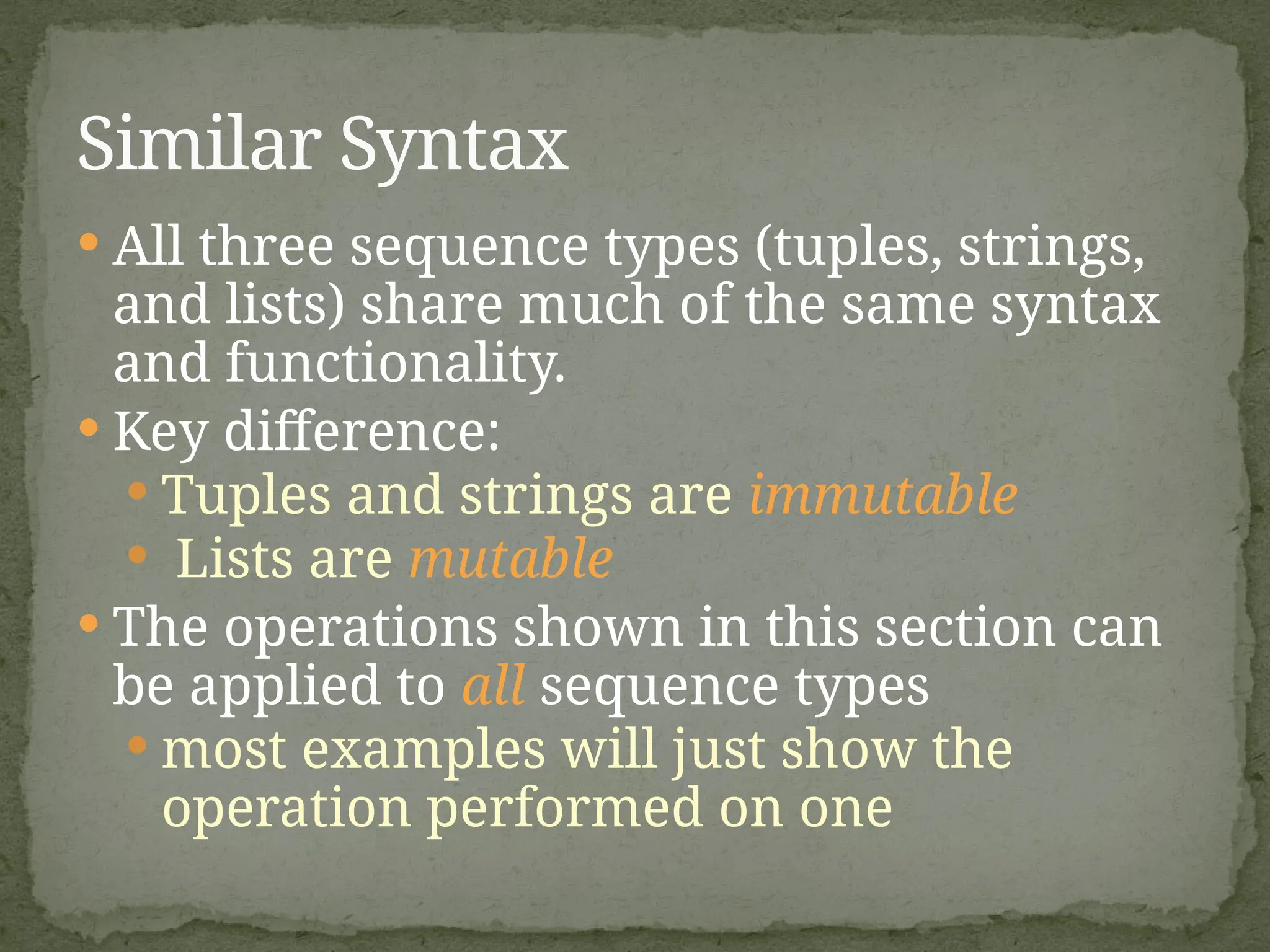  All three sequence types (tuples, strings,
and lists) share much of the same syntax
and functionality.
 Key difference:
 Tuples and strings are immutable
 Lists are mutable
 The operations shown in this section can
be applied to all sequence types
 most examples will just show the
operation performed on one
Similar Syntax
 