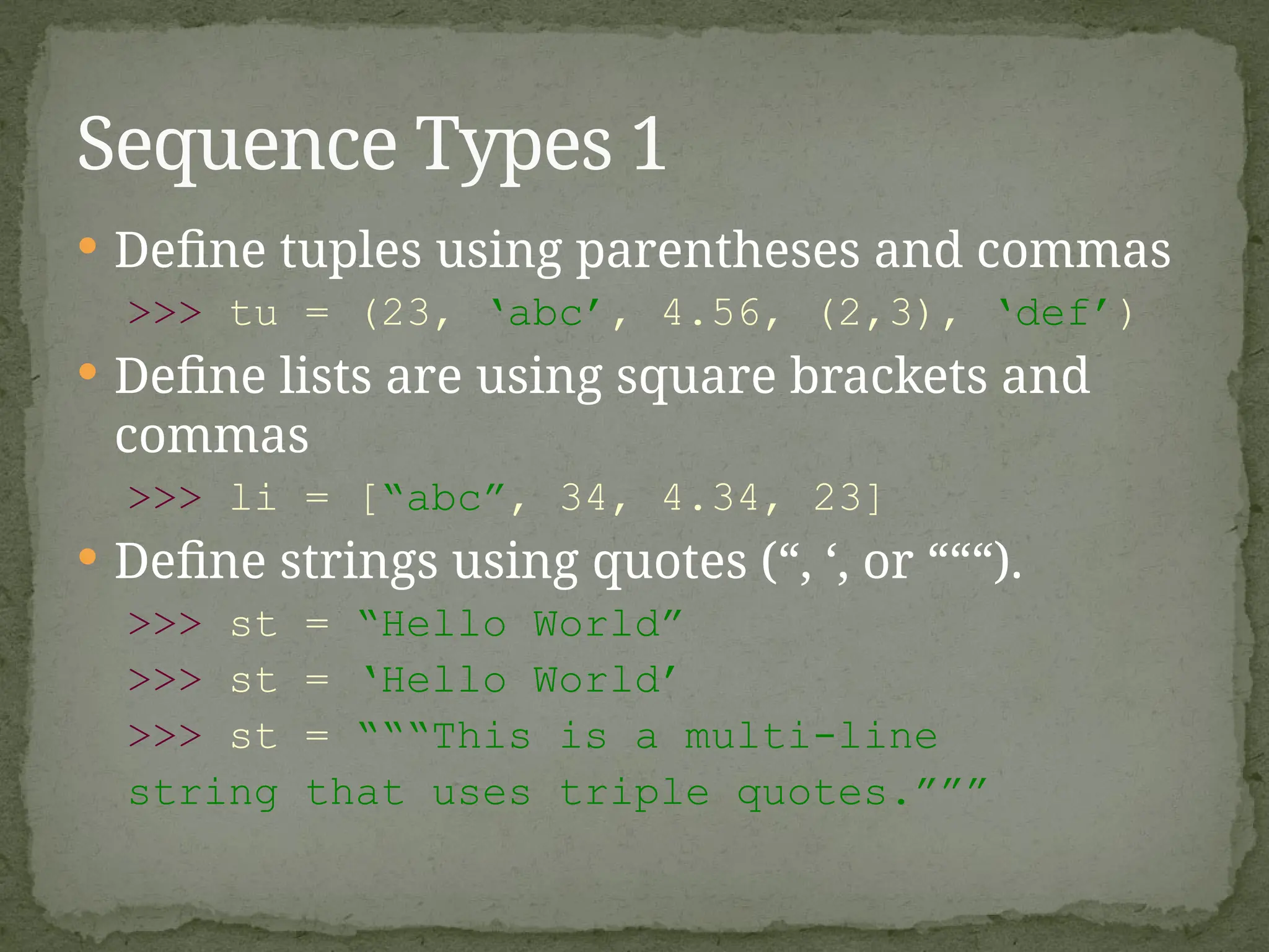  Define tuples using parentheses and commas
>>> tu = (23, ‘abc’, 4.56, (2,3), ‘def’)
 Define lists are using square brackets and
commas
>>> li = [“abc”, 34, 4.34, 23]
 Define strings using quotes (“, ‘, or “““).
>>> st = “Hello World”
>>> st = ‘Hello World’
>>> st = “““This is a multi-line
string that uses triple quotes.”””
Sequence Types 1
 