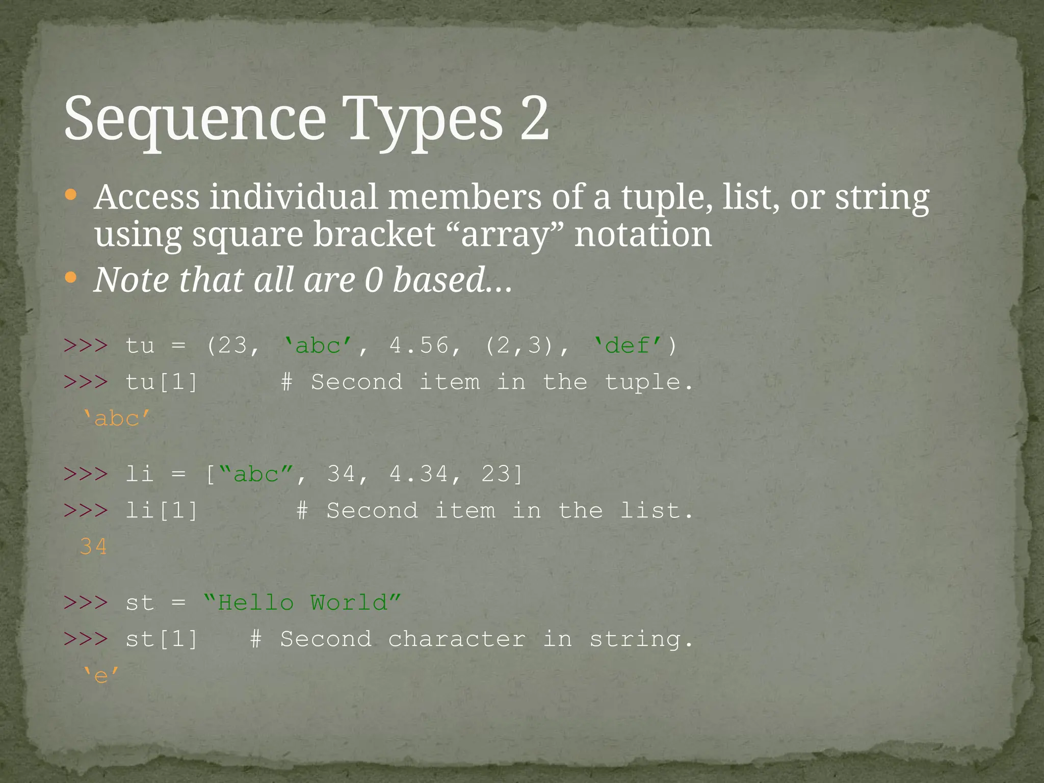  Access individual members of a tuple, list, or string
using square bracket “array” notation
 Note that all are 0 based…
>>> tu = (23, ‘abc’, 4.56, (2,3), ‘def’)
>>> tu[1] # Second item in the tuple.
‘abc’
>>> li = [“abc”, 34, 4.34, 23]
>>> li[1] # Second item in the list.
34
>>> st = “Hello World”
>>> st[1] # Second character in string.
‘e’
Sequence Types 2
 