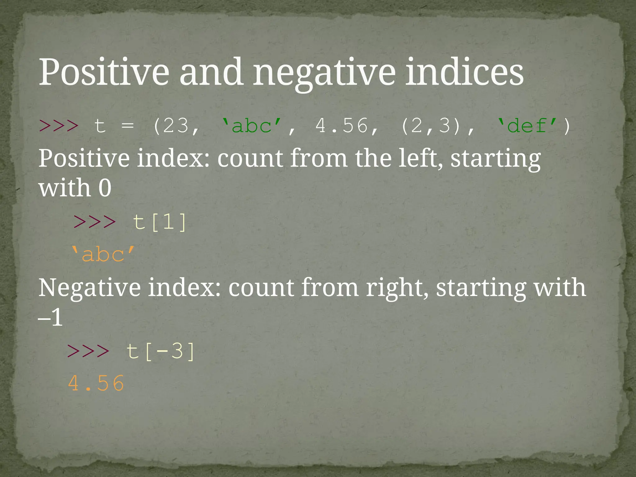 >>> t = (23, ‘abc’, 4.56, (2,3), ‘def’)
Positive index: count from the left, starting
with 0
>>> t[1]
‘abc’
Negative index: count from right, starting with
–1
>>> t[-3]
4.56
Positive and negative indices
 