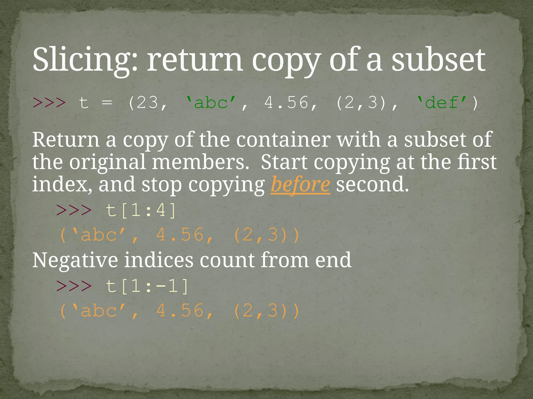 >>> t = (23, ‘abc’, 4.56, (2,3), ‘def’)
Return a copy of the container with a subset of
the original members. Start copying at the first
index, and stop copying before second.
>>> t[1:4]
(‘abc’, 4.56, (2,3))
Negative indices count from end
>>> t[1:-1]
(‘abc’, 4.56, (2,3))
Slicing: return copy of a subset
 