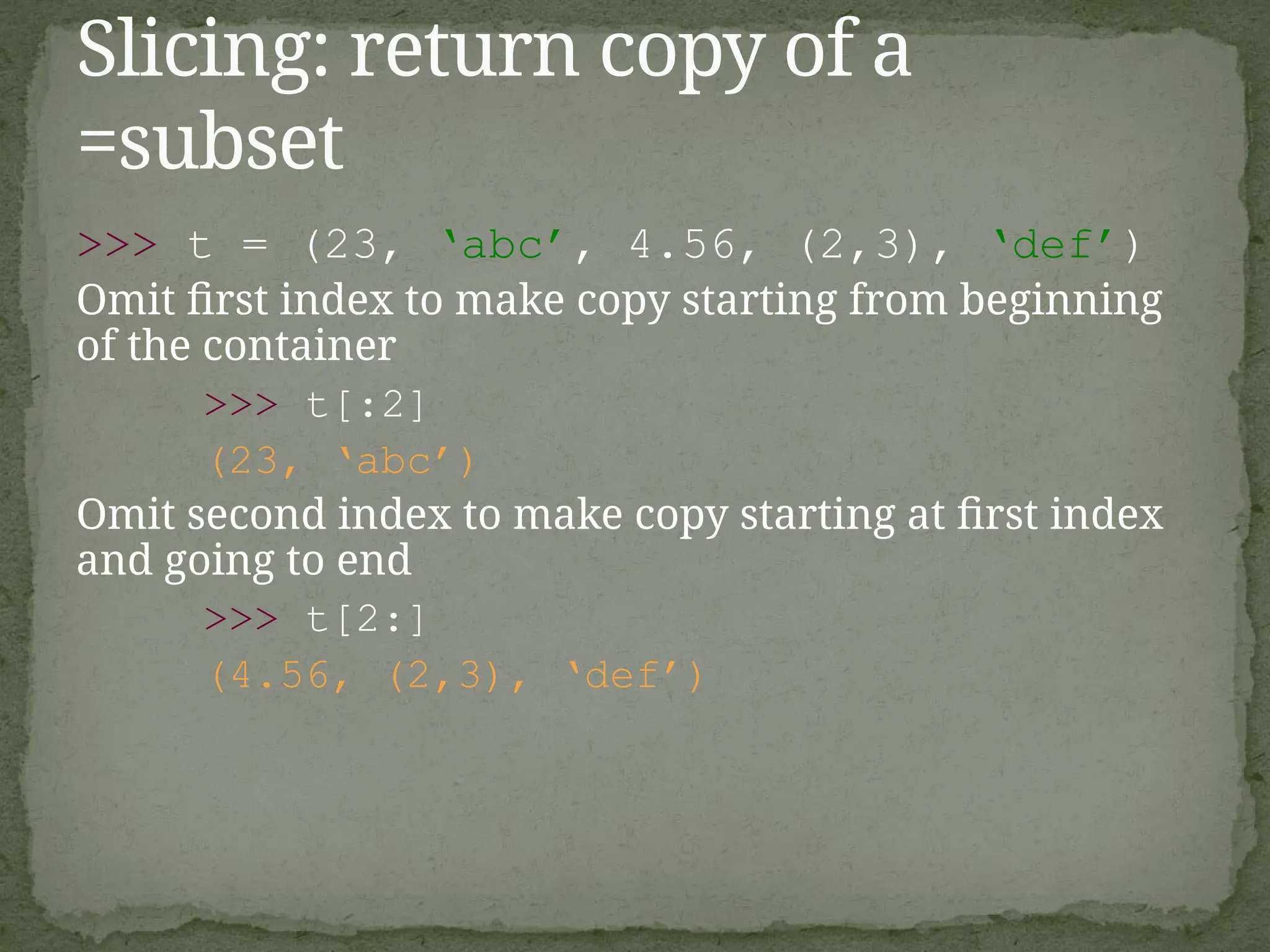 >>> t = (23, ‘abc’, 4.56, (2,3), ‘def’)
Omit first index to make copy starting from beginning
of the container
>>> t[:2]
(23, ‘abc’)
Omit second index to make copy starting at first index
and going to end
>>> t[2:]
(4.56, (2,3), ‘def’)
Slicing: return copy of a
=subset
 