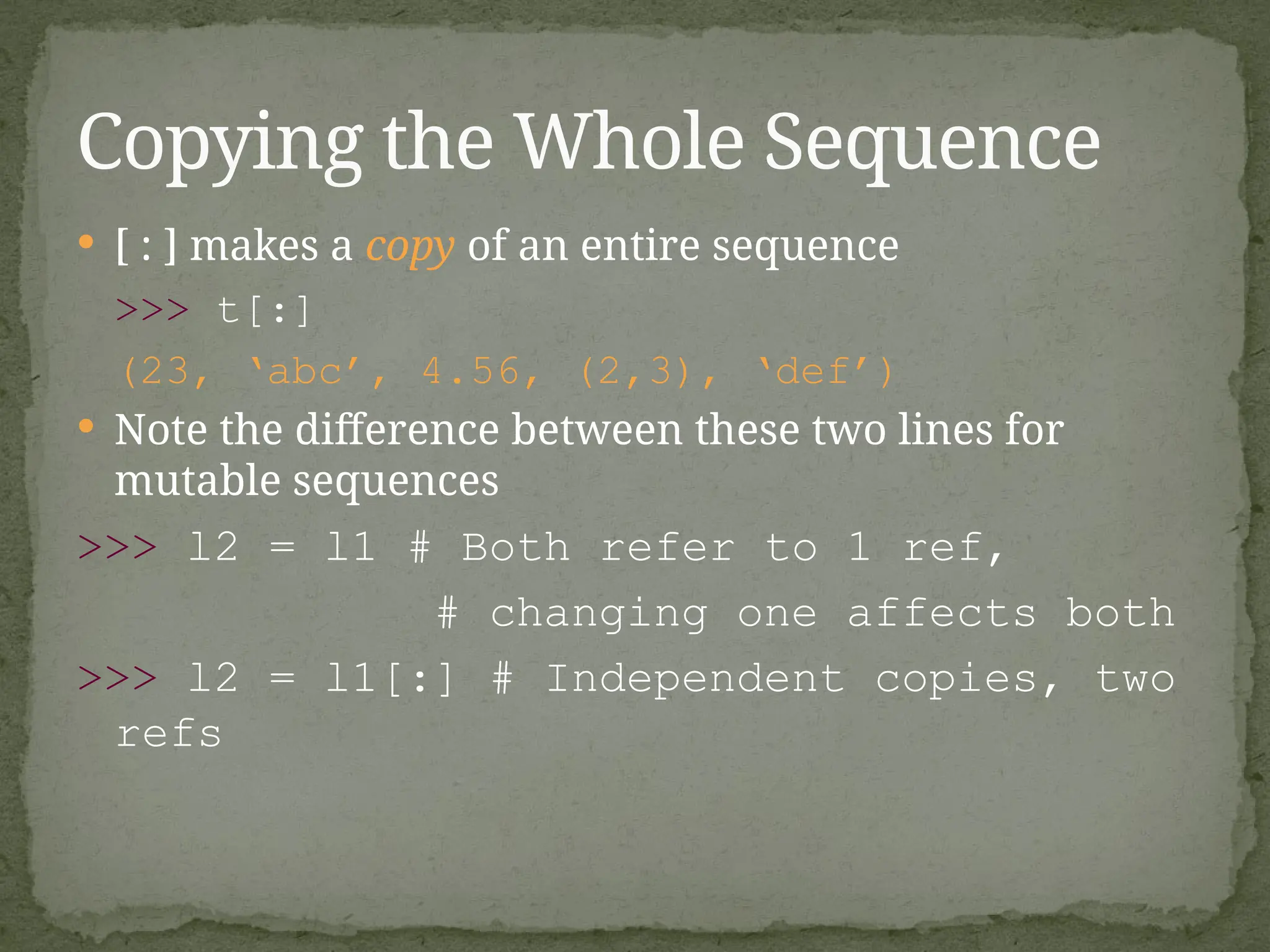  [ : ] makes a copy of an entire sequence
>>> t[:]
(23, ‘abc’, 4.56, (2,3), ‘def’)
 Note the difference between these two lines for
mutable sequences
>>> l2 = l1 # Both refer to 1 ref,
# changing one affects both
>>> l2 = l1[:] # Independent copies, two
refs
Copying the Whole Sequence
 