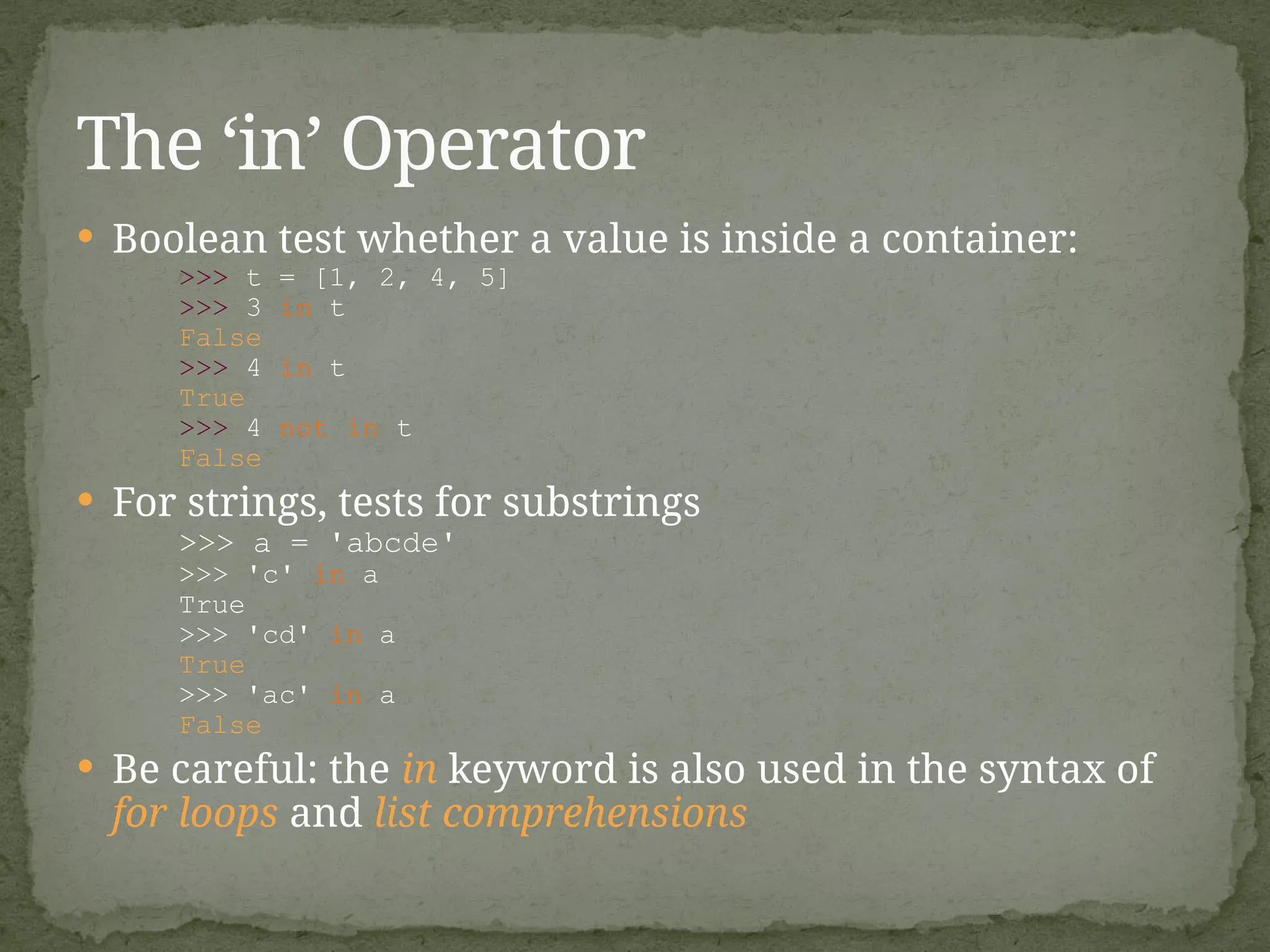  Boolean test whether a value is inside a container:
>>> t = [1, 2, 4, 5]
>>> 3 in t
False
>>> 4 in t
True
>>> 4 not in t
False
 For strings, tests for substrings
>>> a = 'abcde'
>>> 'c' in a
True
>>> 'cd' in a
True
>>> 'ac' in a
False
 Be careful: the in keyword is also used in the syntax of
for loops and list comprehensions
The ‘in’ Operator
 