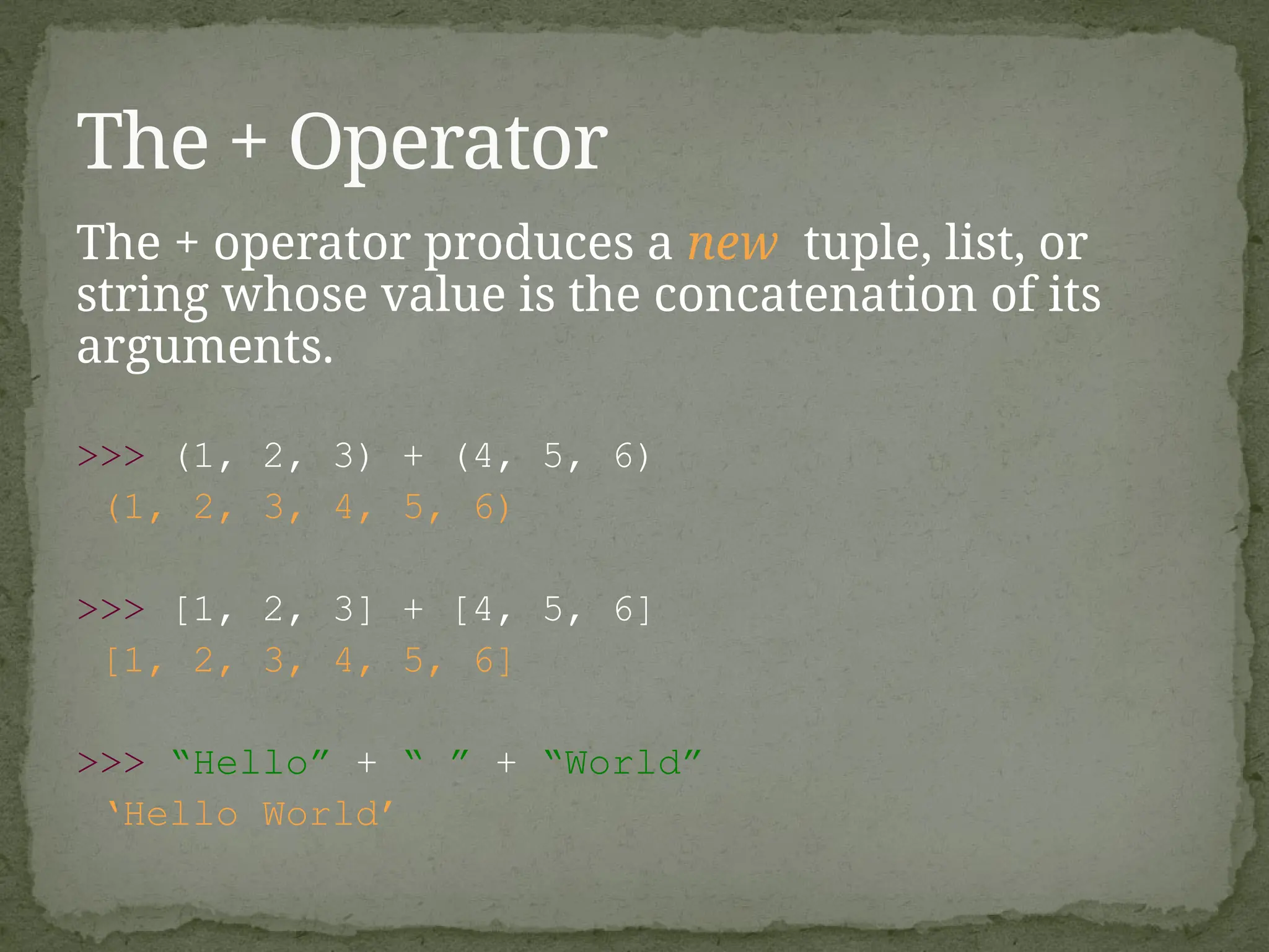 The + operator produces a new tuple, list, or
string whose value is the concatenation of its
arguments.
>>> (1, 2, 3) + (4, 5, 6)
(1, 2, 3, 4, 5, 6)
>>> [1, 2, 3] + [4, 5, 6]
[1, 2, 3, 4, 5, 6]
>>> “Hello” + “ ” + “World”
‘Hello World’
The + Operator
 
