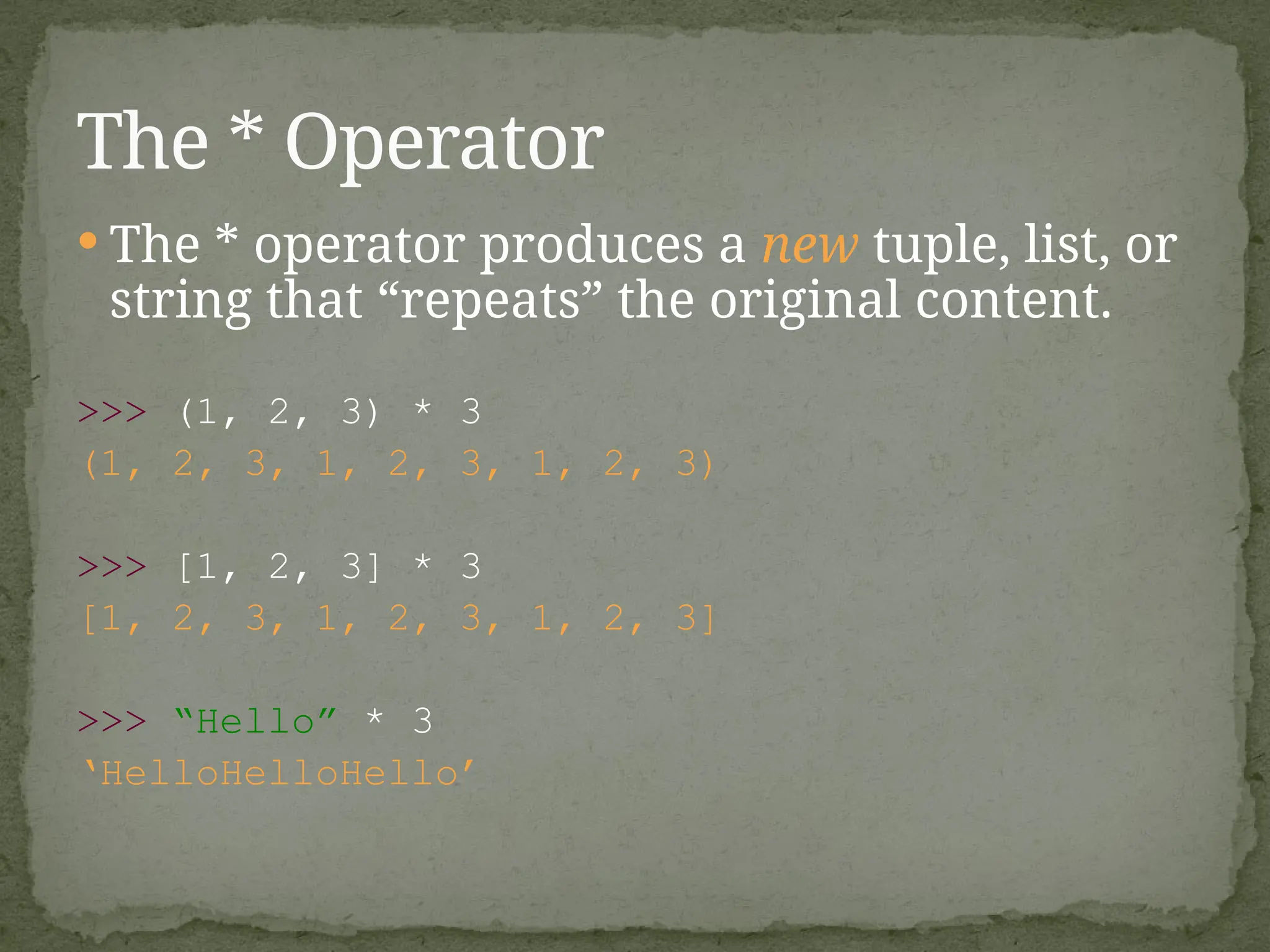  The * operator produces a new tuple, list, or
string that “repeats” the original content.
>>> (1, 2, 3) * 3
(1, 2, 3, 1, 2, 3, 1, 2, 3)
>>> [1, 2, 3] * 3
[1, 2, 3, 1, 2, 3, 1, 2, 3]
>>> “Hello” * 3
‘HelloHelloHello’
The * Operator
 