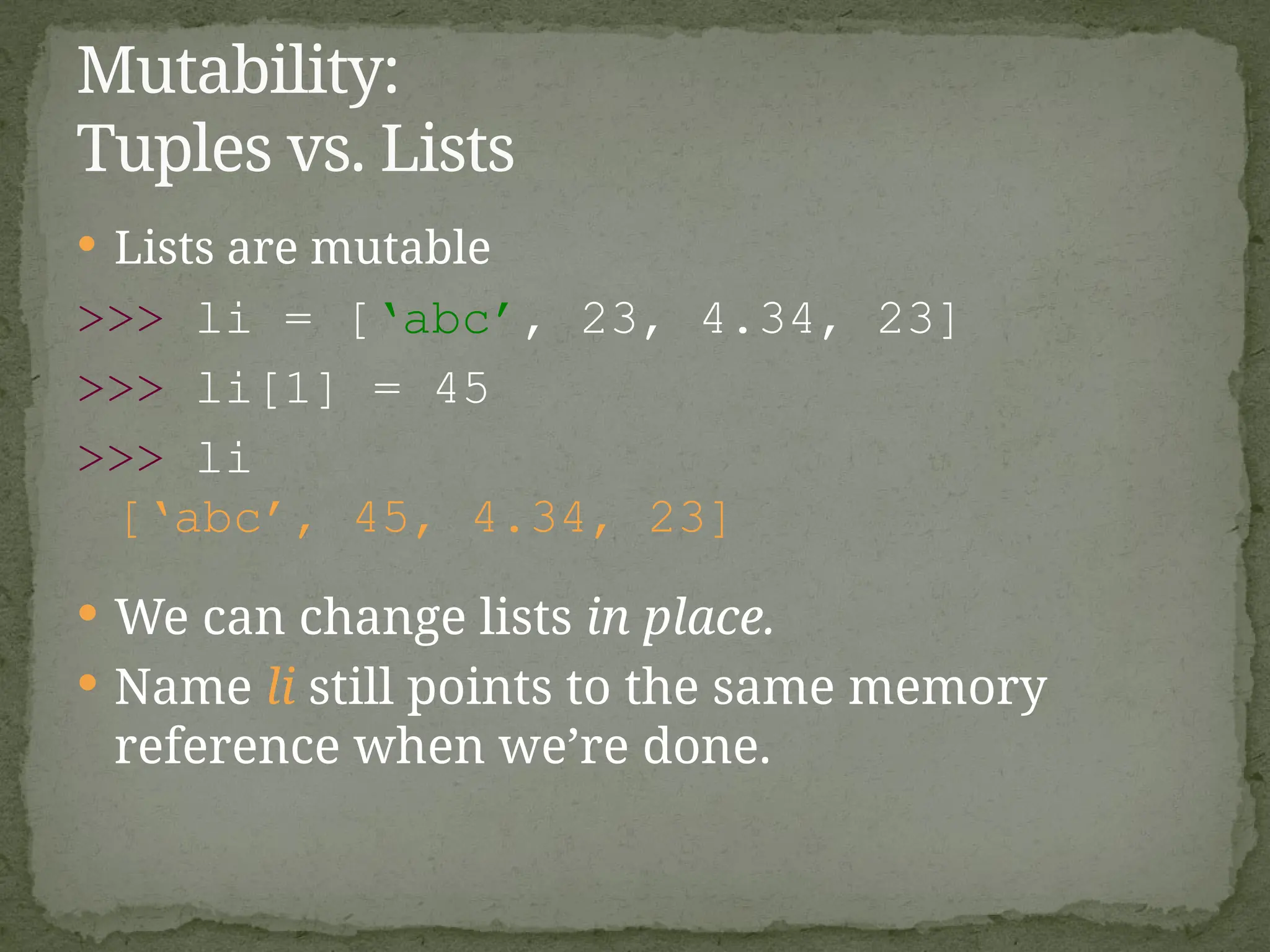  Lists are mutable
>>> li = [‘abc’, 23, 4.34, 23]
>>> li[1] = 45
>>> li
[‘abc’, 45, 4.34, 23]
 We can change lists in place.
 Name li still points to the same memory
reference when we’re done.
Mutability:
Tuples vs. Lists
 