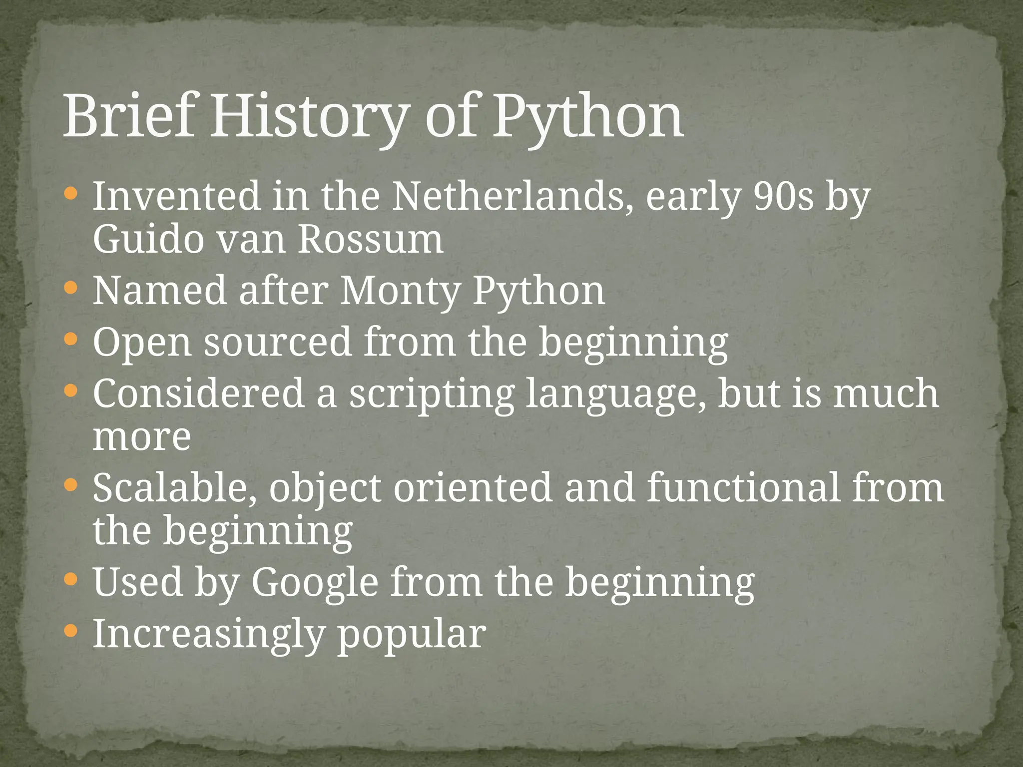  Invented in the Netherlands, early 90s by
Guido van Rossum
 Named after Monty Python
 Open sourced from the beginning
 Considered a scripting language, but is much
more
 Scalable, object oriented and functional from
the beginning
 Used by Google from the beginning
 Increasingly popular
Brief History of Python
 
