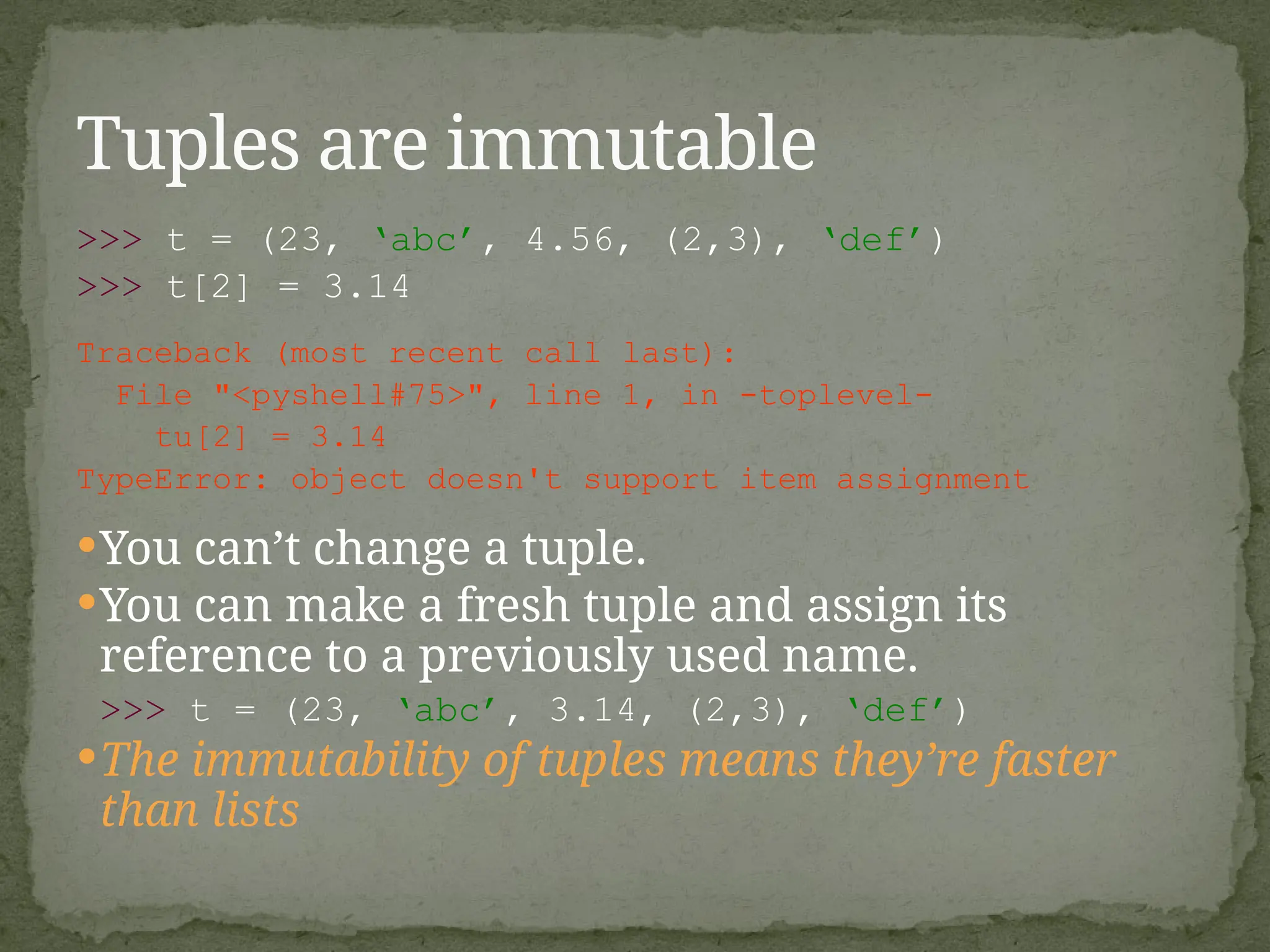 >>> t = (23, ‘abc’, 4.56, (2,3), ‘def’)
>>> t[2] = 3.14
Traceback (most recent call last):
File "<pyshell#75>", line 1, in -toplevel-
tu[2] = 3.14
TypeError: object doesn't support item assignment
You can’t change a tuple.
You can make a fresh tuple and assign its
reference to a previously used name.
>>> t = (23, ‘abc’, 3.14, (2,3), ‘def’)
The immutability of tuples means they’re faster
than lists
Tuples are immutable
 