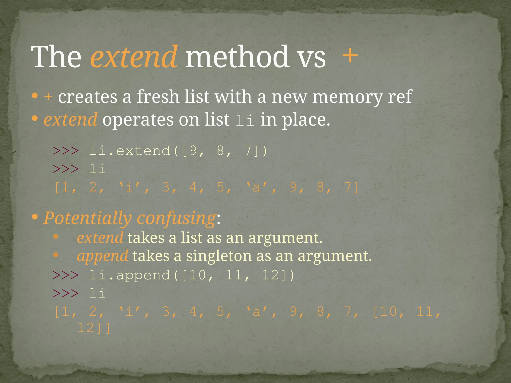  + creates a fresh list with a new memory ref
 extend operates on list li in place.
>>> li.extend([9, 8, 7])
>>> li
[1, 2, ‘i’, 3, 4, 5, ‘a’, 9, 8, 7]
 Potentially confusing:
 extend takes a list as an argument.
 append takes a singleton as an argument.
>>> li.append([10, 11, 12])
>>> li
[1, 2, ‘i’, 3, 4, 5, ‘a’, 9, 8, 7, [10, 11,
12]]
The extend method vs +
 