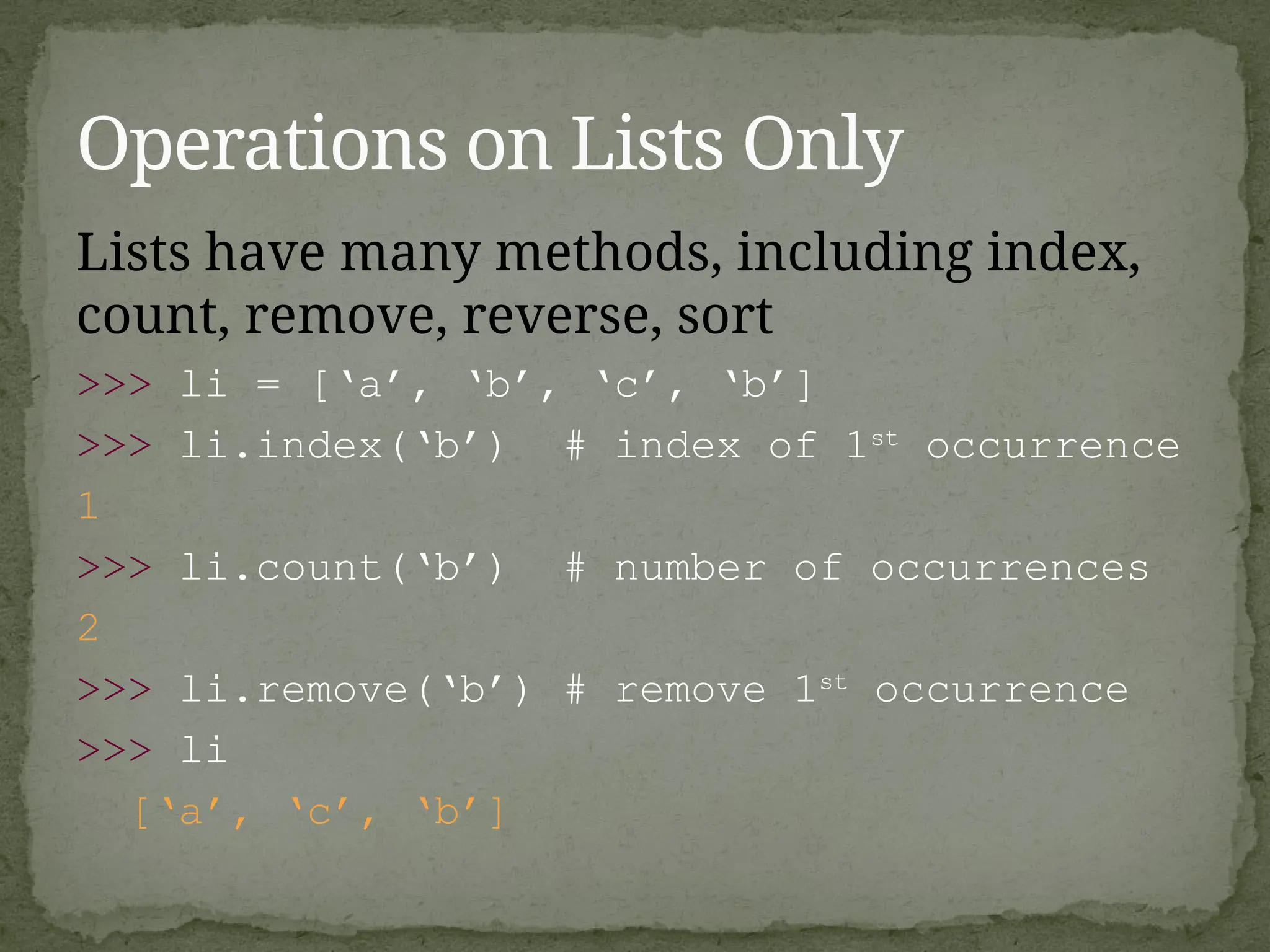 Lists have many methods, including index,
count, remove, reverse, sort
>>> li = [‘a’, ‘b’, ‘c’, ‘b’]
>>> li.index(‘b’) # index of 1st
occurrence
1
>>> li.count(‘b’) # number of occurrences
2
>>> li.remove(‘b’) # remove 1st
occurrence
>>> li
[‘a’, ‘c’, ‘b’]
Operations on Lists Only
 