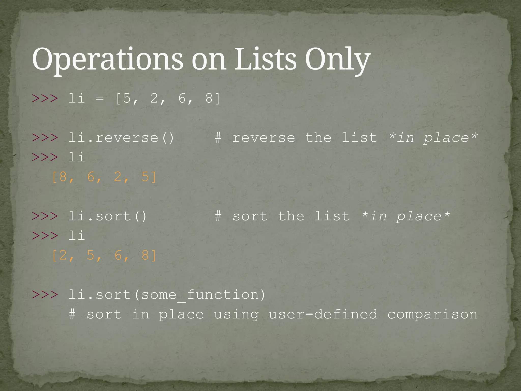 >>> li = [5, 2, 6, 8]
>>> li.reverse() # reverse the list *in place*
>>> li
[8, 6, 2, 5]
>>> li.sort() # sort the list *in place*
>>> li
[2, 5, 6, 8]
>>> li.sort(some_function)
# sort in place using user-defined comparison
Operations on Lists Only
 