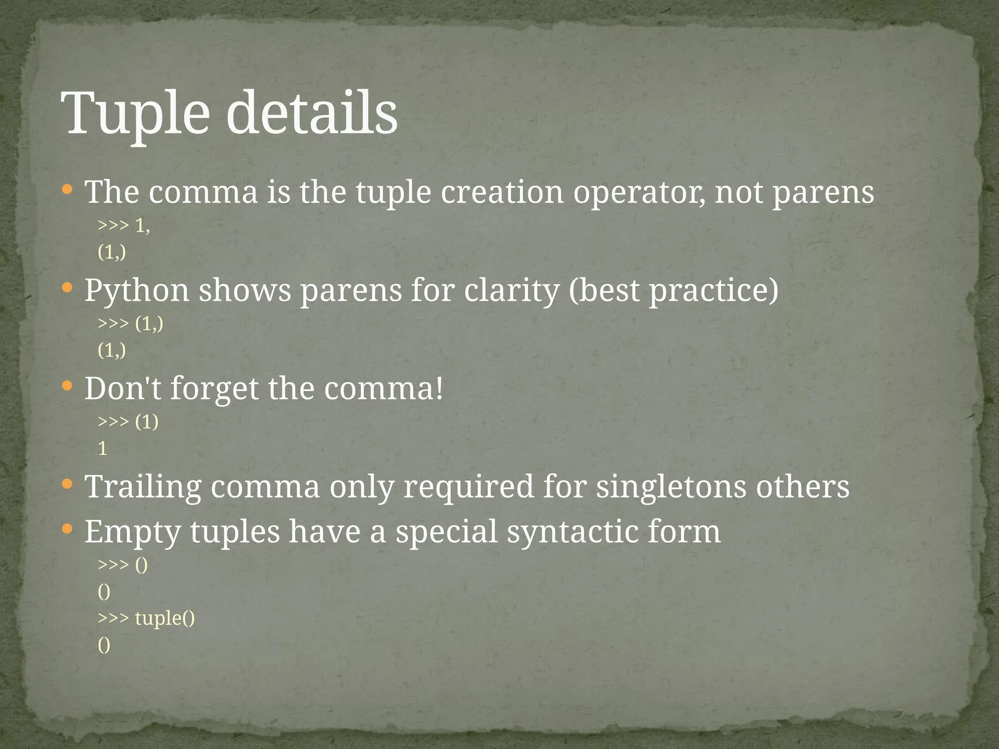  The comma is the tuple creation operator, not parens
>>> 1,
(1,)
 Python shows parens for clarity (best practice)
>>> (1,)
(1,)
 Don't forget the comma!
>>> (1)
1
 Trailing comma only required for singletons others
 Empty tuples have a special syntactic form
>>> ()
()
>>> tuple()
()
Tuple details
 