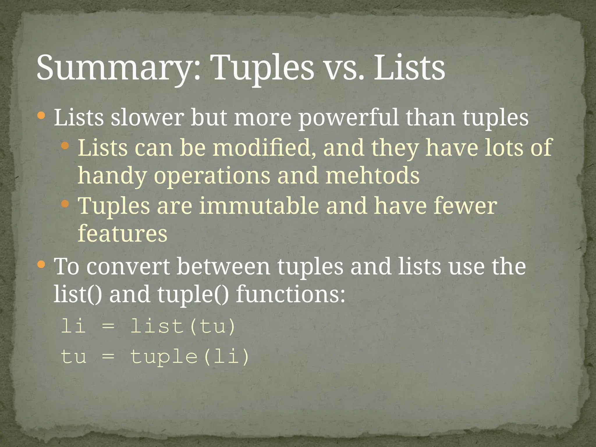  Lists slower but more powerful than tuples
 Lists can be modified, and they have lots of
handy operations and mehtods
 Tuples are immutable and have fewer
features
 To convert between tuples and lists use the
list() and tuple() functions:
li = list(tu)
tu = tuple(li)
Summary: Tuples vs. Lists
 