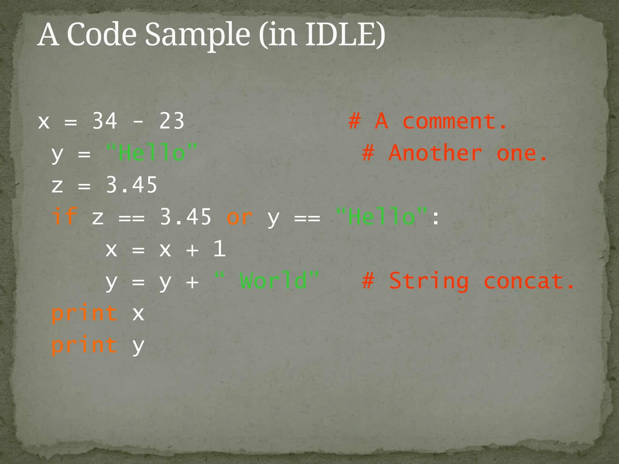 x = 34 - 23 # A comment.
y = “Hello” # Another one.
z = 3.45
if z == 3.45 or y == “Hello”:
x = x + 1
y = y + “ World” # String concat.
print x
print y
A Code Sample (in IDLE)
 