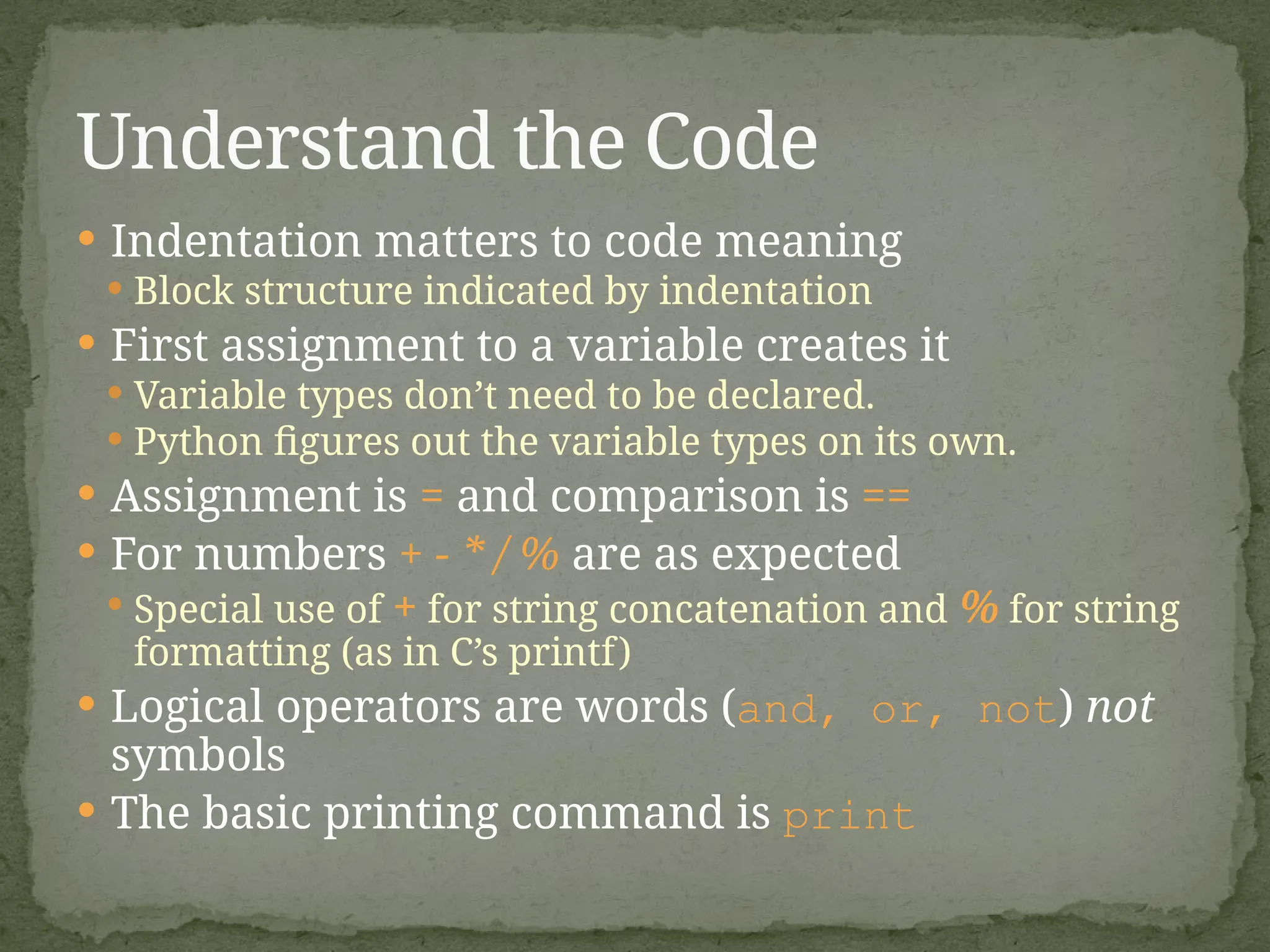  Indentation matters to code meaning
 Block structure indicated by indentation
 First assignment to a variable creates it
 Variable types don’t need to be declared.
 Python figures out the variable types on its own.
 Assignment is = and comparison is ==
 For numbers + - * / % are as expected
 Special use of + for string concatenation and % for string
formatting (as in C’s printf)
 Logical operators are words (and, or, not) not
symbols
 The basic printing command is print
Understand the Code
 