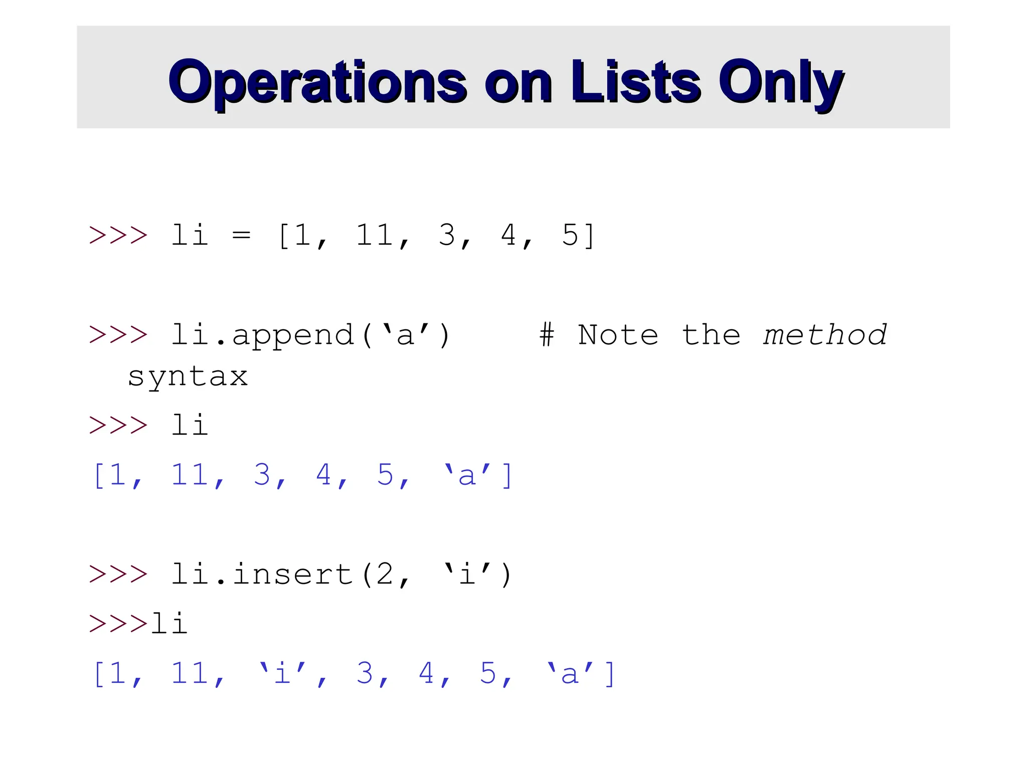 Operations on Lists Only
Operations on Lists Only
>>> li = [1, 11, 3, 4, 5]
>>> li.append(‘a’) # Note the method
syntax
>>> li
[1, 11, 3, 4, 5, ‘a’]
>>> li.insert(2, ‘i’)
>>>li
[1, 11, ‘i’, 3, 4, 5, ‘a’]
 